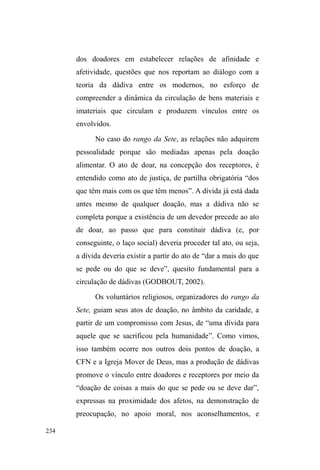 159 
³YDGLDJHP´HDRXVRGHGURJDV67. 
Todos recebem a comida seguindo a ordem da fila. 
Formam-se pequenos agrupamentos ao redor das mesas. 
Algumas pessoas ainda preferem comer somente após cortar 
o cabelo, fazer a barba, banhar-se e trocar de roupas. Após a 
oração, continua-se a servir comida, tanto para os que 
repetem a refeição, quanto para aqueles que chegam após a 
abertura dos portões68. 
Com o tempo, percebi que alguns interlocutores 
permaneciam no local mesmo após o termino da 
distribuição da comida. O objetivo tornou-se claro ao longo 
GHGLVFUHWDVREVHUYDo}HVTXHULDPIDODUFRPD³WLD$UOHWH´ 
uma das mulheres do grupo de doação, para pedir comida 
não perecível, pães, roupas ou mesmo dinheiro para 
comprar algum remédio. Numa destas noites, compreendi a 
atuação de um jovem casal: o pai pediu reservadamente à 
Arlete algumas caixas de leite para o filho. A interlocutora, 
não dispondo do suprimento solicitado, coloca alguns 
pacotes de biscoito discretamente na bolsa do progenitor de 
seu afilhado ± informalmente havia sido convidada para ser 
madrinha, e mesmo sem o ritual consumado, já era 
67 A oração é realizada sem grandes tumultos. Alguns mais alcoolizados são 
delatados pelos demais por estarem dormindo no momento da reza; outros 
adolescentes são advertidos pelos mais velhos ao rirem enquanto 
acompanham as orações. Mas em geral, há um consenso para o sucesso do 
ritual, mediante um controle interno para que aconteça. 
68 Com frequência percebi que enquanto um amigo cuida do ponto de 
guarda de carros, outro companheiro da atividade, deslocando-se até a CFN, 
pede ao doador que armazene a comida em algum recipiente para que o 
colega, impossibilitado de abandonar seu ponto em função do grande 
número de carros estacionados, possa também comer. 
 