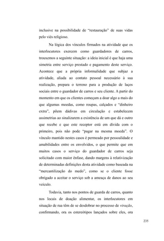 160 
considerada responsável pela criança e pelo casal. 
³7LD$UOHWH´ p XPD PXOKHU PXLWR TXHULGD SRU WRGRV 
sem exceção. Seu reconhecimento e respeito dão-se pelo 
notável empenho nos conselhos constantes que direciona 
aos que lhe pedem ajuda. Ela xinga, esbraveja, briga, mas 
consegue fazer tudo isso num tom maternal que faz com que 
todos escutem com atenção quando ela fala sério, mesmo 
que, algumas vezes, soe engraçado: ³YRFrV ULHP PDV HX 
QmRW{EULQFDQGR´. 
Quando chama a atenção para os perigos da rua, 
alertando sobre os males das drogas, do furto, da violência, 
ela o faz numa proximidade permeada por abraços, beijos e 
inclusive deboches: ³XP EDLWD KRPHP GHVVHV UHFODPDQGR 
da vida! E levanta essas calças, não vê que tá todo mundo 
vendo essa bunda! Não tem vergonhD´ 
Arlete conhece fragmentos de trajetórias de vida de 
muitos que vivem na rua, assim como suas ações no espaço 
público. Isso porque conversa muito com eles, pergunta, 
instiga, participa de seus círculos de conversa e também os 
encontra nas ruas quando transita entre sua casa, a catedral e 
a sede da CFN. Mas nem por isso ela está imune aos 
processos de viração acionados por quem vive nas ruas. 
Muitos escondem aquelas informações que certamente 
manchariam sua imagem frente à CFN, como uso de drogas, 
sublinhando suas intenções em mudar de vida e sair das 
ruas. Mesmo que, de fato, isso não aconteça, os sinais desta 
³YRQWDGH GH PXGDQoD´ UHIOHWHP-se nas roupas limpas, no 
banho tomado, na sobriedade, na valorização discursiva do 
 