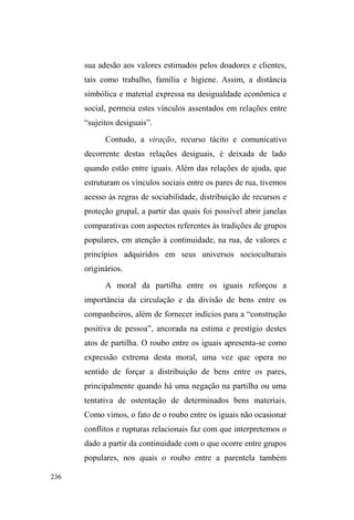 161 
trabalho e da família. Os que obtêm sucesso em tal 
empreendimento, recebem certos privilégios: podem ajudar 
a servir a comida, o que simbolicamente os coloca no lado 
GRVTXHGRDP TXH ID]HP ³DOJR GH~WLO´TXH QmR HVWmR DOL 
somente para receber mas para exibir publicamente a 
retribuição aos demais, marcando, assim, diferenças entre os 
envolvidos: de um lado, os que tem maior proximidade com 
os voluntários e são chamados preferencialmente a ajudar 
em atividades diversas; de outro, os que não se empenham 
muito em dissimular suas ações, mantendo, assim, uma 
certa distância, mas não o bastante para que lhes seja negada 
alguma ajuda dos voluntários, em especial de Arlete69. 
Finalmente, podemos observar que estamos falando 
de relações tencionadas num espaço privado, onde a 
comensalidade conta com mesas, cadeiras, pratos, talheres, 
atenção, preocupações, afetos expressos em abraços, 
risadas, brincadeiras e sermões compreensivos. Quem 
abandona o local não são os doadores, mas os receptores do 
serviço voluntário que, quando necessitam de alguma coisa, 
demoram-se discretamente no local a lavar louça, varrer o 
pátio JXDUGDU FDGHLUDV H PHVDV 4XHUHP ³IDODU FRP D WLD 
$UOHWH´ 
Essa busca da proximidade e consentimento do grupo 
de voluntários, principalmente de Arlete, deve-se à relativa 
69 Os mais próximos, geralmente mulheres com filhos (domiciliados) e 
jovens adultos que vivem nas ruas, como Davi, Will, Joni, Chinês e Cisne, 
algumas vezes comprometem-se com os voluntários em outros serviços 
(como capinar e limpar o pátio da sede), realizados em outros dias da 
semana. Em suas falas, não se trata de um compromisso com o grupo, mas 
VLPFRPD³WLD$UOHWH´ 
 