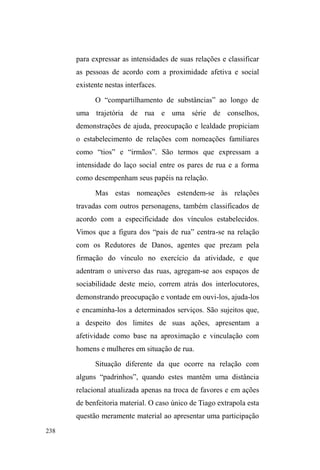 RTXHRVID]UHWULEXLUVHP 
reclamações quando chamados a ajudar. 
A Igreja Mover de Deus 
Seguimos, agora, nosso trajeto pela cidade. Da CFN, 
caminhemos mais um quarteirão e chegaremos, novamente, 
à Avenida e ao Parque D.A.Z. Nosso novo destino, porém, 
está mais adiante, em meio às largas ruas da zona norte da 
cidade. Deixemos a Avenida caminhando pela Rua Andrade 
Neves até a esquina com a Rua Augusto dos Anjos. Nesta 
rua, seguiremos à esquerda por cinco quarteirões até a 
esquina com a Rua Professor Araújo. Paremos aqui, na 
Igreja Evangélica Mover de Deus, para onde uma boa parte 
da população em situação de rua desloca-se nas manhãs de 
sábado70. 
70 Quando ouvi falar pela primeira vez deste local, estava sentado num 
banco do parque D.A.Z., numa tarde quente de janeiro, acompanhado de 
Paul e José, um senhor com o qual conversei apenas neste dia. 
Comentávamos sobre alguns conflitos ocorridos no albergue na última 
semana, quando aquele senhor falava dos serviços disponibilizados por um 
certo grupo de pastores, destacando as internações em fazendas de 
recuperação terapêutica, exemplificadas rapidamente pelo narrador com este 
acontecimento: ³XPQHJmR]LQKRTXHQmRDJXentava mais o crack e as ruas, 
SHGLX DMXGD QD ,JUHMD H IRL LQWHUQDGR 4XDQGR YROWRX HVWDYD µXPD WRUD¶ 
(gordo) H QmR TXHULD PDLV ILFDU HP 3HORWDV´ Ouvindo a história, Paul 
complementa: ³OiQmRpVyFRPLGDHOHVGmRDSRLRPRUDOHDLQGDFRPHPQD 
mesa com a gente, ao lado dos pedreiros (usuários de crack), dos 
FDFKDFHLURVGRVIHGRUHQWRV´. 
 