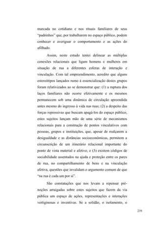 163 
Pelo lado de fora, a Igreja é um grande e imponente 
salão de cor azul. A pequena porta de entrada é protegida 
por uma grade de onde avistei, logo no primeiro sábado de 
visita, Gordo, Índio71, Paul, Rodrigo72, Cisne, Aborígine73 e 
7LDJRWRGRVDVVLVWLQGRDRILOPH³$SDL[mRGHULVWR´QXPD 
pequena televisão, sentados em cadeiras brancas dispostas 
ao longo de um primeiro salão. Logo após esta pequena 
aglomeração de cadeiras, está a cozinha e os vestiários, onde 
71 Índio era um homem de aproximadamente 45 anos, pele morena, olhos 
levemente puxados, cabelo liso e escuro, traços que denunciavam suas 
origens indígenas. Nasceu em Quaraí (fronteira oeste do Rio Grande do Sul), 
filho de mãe indígena que vivia em acampamentos de e pai caboclo que 
comercializava ervas medicinais. Logo que nasceu, a mãe faleceu e o pai o 
levou para Canguçu (município vizinho a Pelotas), onde passou parte da 
infância e estudou até a segunda série do primário. Não revelou muito 
claramente como seu deu sua inserção na rua, mas afirmou que se criou na 
rua e viveu por muitos anos no parque D.A.Z. Também contou que foi 
casado, separou-se e sofreu tentativa de homicídio por parte do então marido 
de sua ex-esposa. Neste episódio, Índio levou dois tiros, um em cada perna, e 
mesmo assim conseguiu, agindo em legítima defesa, desarmar o agressor e o 
espancar. Uma semana depois, ficou sabendo que sua ex-esposa era, agora, 
viúva. Desabafou afirmando que sua intenção não era matar e que por muito 
tempo teve grandes dificuldades em lidar com o fato: quando fechava os 
olhos para dormir, visitava mentalmente a cena dramática do ocorrido. À não 
superação deste episódio, Índio atribui seu reingresso às ruas. 
72 Rodrigo era um homem de aproximadamente 28 anos. Era moreno claro, 
magro e estatura mediana. Durante o dia estava sempre no parque e também 
circulava pelos pontos de doação. Tinha um olhar e um comportamento de 
alguém que está sempre cansado. De poucas palavras e muito observador, 
Rodrigo jamais falou sobre seu passado, limitando-se a informar sobre a 
existência de uma tia, residente no bairro Fragata, com a qual morou por 
algum tempo. Em março de 2012, Rodrigo morreu afogado na praia do 
Laranjal, numa noite de diversão com seus companheiros. 
73 Aborígine, homem negro de 36 anos, estatura mediana e corpo 
visivelmente forte, contava histórias aleatórias sobre sua trajetória familiar, 
sem fornecer elementos para uma construção cronológica dos fatos. 
Contudo, revela uma vida de instabilidade e circulação: saiu de casa porque 
a mãe escondeu tudo que tinha de valor com medo que ele vendesse para 
custear o vício em crack. Já esteve nas ruas em outros momentos, já morou 
em Porto Alegre, onde atuou em negócios ilegais com um primo, com quem 
residia. Tem filhos de dois casamentos e é viúvo da primeira esposa. Um dos 
filhos tem 15 anos e é músico numa banda de pagode em Pelotas. Conta que 
já teve tudo: três apartamentos, uma casa na praia, um carro, armas e muito 
dinheiro. Aos quatro anos de idade ele, a mãe e um casal de irmãos foram 
abandonados pelo pai. Para sustentar a família, o irmão trabalhava na rua 
enquanto Aborígine cuidava da irmã. 
 