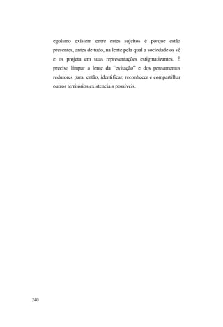 164 
os usuários realizam higienização pessoal conforme a ordem 
de chegada. Todos de banho tomado, com roupas limpas, 
barba feita e cabelo aparado, é hora de passar para o 
segundo salão, este sim, gigantesco, dividido em dois blocos 
de cadeiras dispostas por todo o espaço. Uma decoração 
suave com cortinas na cor verde e branco figura em todo o 
ambiente. À frente dos assentos, vemos uma estrutura de 
palco com aparelhagens e instrumentos de som como 
bateria, guitarra, violão e microfones. Acima desta estrutura, 
está suspensa uma grande tela onde são projetadas as letras 
das músicas religiosas, tocadas pela banda de garotos da 
,JUHMD JHUDOPHQWH UDSD]HV ³UHFXSHUDGRV´ GDV GURJDV SHOD 
via religiosa. 
É aqui que, antes do almoço, ocorre o culto 
evangélico. O pastor Paulo, acompanhado de sua esposa, a 
³WLD,HGD´GiLQtFLRDXPDIHUYRURVDRUDomRHPTXHSHGHD 
Deus a restauração da vida de seus filhos, os que sofrem no 
mundo das ruas, das drogas e da violência74. O ritual é 
finalizado com o deslocamento de todos os expectadores de 
suas cadeiras até o chão, à frente do pastor, onde se 
DMRHOKDP SDUD ³DFHLWDU -HVXV´ $ ILQDOL]DomR HQYROYH 
lágrimas, abraços, toques, demonstração de afetos nunca 
visto com tanta intensidade entre os interlocutores. Vejo 
74 2V³ILpLV´VmROHPEUDGRVGDQHFHVVLGDGHGHFRPXQKmRGLiULDFRP'HXV 
pois ³YRFrV VH HQIUDTXHFHP HVSLULWXDOPHQWH GXUDQWH D VHPDQD´. Um dos 
jovens da banda musical, aspirante a pastor, também pede a palavra e traz o 
exemplo do adultério de Maria Madalena: ³DFXVDUDP-na, disseram que 
GHYHULD VHU SXQLGD H PRUWD p LVVR TXH DV SHVVRDV GL]HP GH YRFrV´ E 
complementa: ³-HVXVYHLRSDUDGL]HUTXHWHPXPMHLWRTXHGiSDUDVDLUGD 
rua, que dá pra mudar! A mão GH'HXVHVWiHVWHQGLGD´ 
 