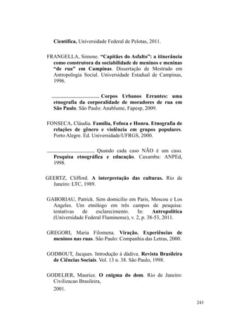 167 
Todos os locais de doação descritos acima, em 
conjunto com os pontos de vigilância de carros, expressam 
um circuito de relações esparramado pela cidade, compondo 
uma circunscrição relacional que influencia as andanças e 
deslocamentos de homens e mulheres em situação de rua 
pela cidade. O mapa a seguir encerra esta sessão delineando 
este circuito e evidenciando que, a despeito das forças 
ordenadoras que buscam apagar estes sujeitos do espaço 
público, negando-os o acesso e o direito à cidade, existe um 
território que pertence à homens e mulheres em situação de 
rua. Território pacientemente construído a partir da 
engenhosidade criativa expressa na tecelagem de vínculos 
com diferentes indivíduos e grupos na cidade. 
Mapa 2: itinerários e pontos relacionais 
Legenda 
Igreja Mover 
de Deus 
CFN 
Rango da Sete 
Pontos de 
guarda de 
carros 
 