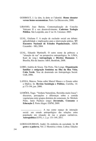 168 
Um olhar sobre os vínculos a partir da dádiva 
Até aqui, percorremos uma parte do circuito de 
vinculações sociais da população em situação de rua. São 
ruas e lugares onde estes sujeitos tornam-se visíveis, 
agrupam-se, exibem-se no meio urbano. Estes pontos 
relacionais, além de exigirem de seus frequentadores o 
domínio de valores, condutas, discursos e comportamentos 
³DGHTXDGRV´ GH DFRUGR FRP D FRPXQLFDomR HVWDEHOHFLda, 
também circunscrevem, de forma incompleta, o movimento, 
o repouso e a temporalidade dos que vivem nas ruas. Isso 
porque os mesmos acabam por permanecer nas redondezas 
espaciais destas malhas relacionais, geralmente onde 
também há abundância de recursos disponíveis. Outrossim, 
estabelecem certa influência na percepção temporal, pois, 
em se tratando de pontos de doação alimentar, há dias e 
horários específicos para tais acontecimentos. 
Mas estas influências na espacialidade e na 
temporalidade de homens e mulheres em situação de rua 
têm um outro sentido, mais forte e mais abstrato: são os 
vínculos estabelecidos com diferentes agentes deste circuito. 
Vínculos revestidos de significados distintos, de acordo com 
as diferenças nos lugares e grupos com os quais se lançam 
na aventura incerta do laço social. 
Assim, retomaremos alguns elementos etnográficos 
descritos até aqui para iluminar, sob o prisma da teoria da 
dádiva, as relações que delineiam um itinerário de 
 