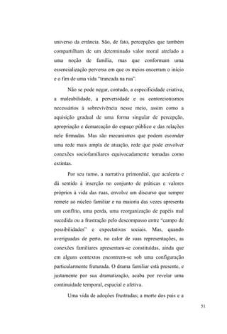 5 
família e parentesco, que ele amplia nosso olhar sobre esse 
segmento social invisibilizado pelas forças que buscam, 
nem sempre com êxito, domesticar, disciplinar e higienizar a 
cidade e seus cidadãos. Sem que isso implique na 
delimitação de territórios impermeáveis, é nessa genealogia 
de filiações intelectuais que situo a formação e as principais 
influências da etnografia apresentada neste livro. 
Quase duas décadas separam nossas dissertações de 
mestrado, a minha e a de Tiago, o que permite relativizar a 
essencialização deste segmento social e nos provoca a 
pensar para além das afinidades e diferenças dos olhares e 
categorias de pensamento que portamos sobre os sujeitos 
dessas pesquisas. Várias pessoas, adultos e crianças, que 
conheci habitando as ruas da cidade no fim do século 
passado já não vivem mais, tornando ainda mais eloquentes 
as suas presenças nas imagens do vídeo feitas na época2 e 
confirmando a efemeridade das suas vidas, pressentidas 
desde então por meus interlocutores. Mas se muitos desses 
sujeitos singulares desapareceram, é preciso, através de 
abordagens longitudinais, atentar para a permanência 
estrutural, as continuidades, rupturas, resistências e formas 
emergentes de agenciamento dessas existências dissonantes 
no meio urbano. 
Neste livro, o leitor descobrirá um empreendimento 
descritivo e interpretativo sobre a construção de vínculos 
relacionais dentre as pessoas em situação de rua que coloca 
2 TURRA-MAGNI, Claudia e GODOLPHIN, Nuno (dir.). Habitantes de rua. 
Vídeo. Porto Alegre, 1996. 52 min. 
 