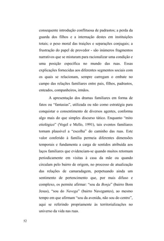 6 
em xeque certos aprioris a respeito de seu isolamento e da 
inexistência de laços sociais e afetivos a que estariam 
submetidas. Desafiando os pressupostos utilitaristas e 
instrumentalistas sobre suas condições de existência, sobre 
os sentidos da circulação das coisas, dos favores e das 
dádivas dentre estes indivíduos, a etnografia desvela a 
dimensão simbólica destas trocas e a densidade das redes 
estabelecidas dentre os pares, com a família de origem, com 
os voluntários de organizações religiosas e os clientes de 
pequenos serviços prestados no espaço público, 
evidenciando códigos de conduta e lógicas que regem a 
dinâmica das reciprocidades e simetrias, assim como o 
reforço de assimetrias e de relações de poder identificadas 
pelo autor. 
Como condição necessária ao desvelamento destes 
aspectos fundamentais para a compreensão deste modo de 
vida que desafia o sistema hegemônico, embora resulte dele, 
foi preciso que o pesquisador se deixasse guiar pelos seus 
interlocutores, transpusesse a zona de conforto da relação de 
alteridade, desconstruísse os limites imaginários de sua 
própria identidade e status social, num esforço de 
aproximação, comunicação e partilha do espaço, do tempo, 
do alimento, das confidências, da própria existência dessas 
pessoas. Sou testemunha do ato de doação e de 
transformação de si que Tiago empreendeu, da escuta atenta 
e respeitosa, do corpo-a-corpo delicado e sensível, da 
priorização da dúvida e do questionamento em detrimento 
da imposição de certezas aparentes e objetivantes sobre o 
 