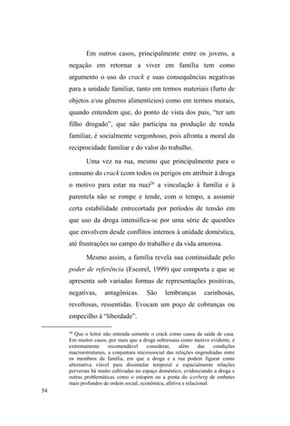 8 
Considerações sobre trajetória, método 
e tema de pesquisa. 
A pré-história desta pesquisa 
Meu interesse pelos estudos sobre população em 
situação de rua3 deu-se a partir do contato com as pesquisas 
da Profa. Dra. Cláudia Magni, cuja experiência de pesquisa 
(mestrado e doutorado) foi totalmente adquirida por estudos 
com população de rua (no Brasil) e pessoas sem domicílio 
fixo (na França). 
A leitura de sua dissertação de mestrado4 em 
3 Utilizo-PHDRORQJRGHVWDSHVTXLVDGDFDWHJRULD³VLWXDomRGHUXD´SRUVHU 
a denominação crítica mais recente em relação a conceitos anteriores, tais 
FRPR ³PHQGLJRV´ ³PHQRU DEDQGRQDGR´ H ³PRUDGRU GH UXD´ 
Historicamente, estes termos suscitaram uma associação entre a vida na rua e 
DFULPLQDOLGDGH'DPHVPDIRUPDRWHUPR³UXD´FDUUHJRXXPDLPSUHFLVmo 
que confundiu um processo dinâmico com uma essência social marcada pela 
GHILQLomR GD ³IDOWD´ H GD GHVSRVVHVVmR. Tais representações estigmatizantes 
foram sendo substituídas ao longo das últimas três décadas em função de sua 
influência nos modelos de intervenção junto a esta população (LEAL, 2008). 
$VVLPRWHUPR³VLWXDomRGHUXD´DRFRQWUiULRGDFDWHJRULD³PRUDGRUHVGH 
UXD´GHDcordo com Patrice Schuch, representa um esforço em atentar para a 
situacionalidade da experiência nas ruas, combatendo, ao mesmo tempo, 
processos de estigmatização direcionados a esta população, trazendo à cena a 
concepção do habitar a rua como uma forma de vida possível, distanciando-se, 
assim, de uma visão negativa calcada na falta ou carência de moradia fixa 
(Schuch, 2007; apud Schuch et al, 2008). Contudo, vale mencionar que 
HPERUD D ³VLWXDomR GH UXD´ EXVTXH PLQLPL]DU FHUWDV HVVHQFLDOL]Do}HV VXD 
utilização não deixa de categorizar e circunscrever uma diversidade de 
comportamentos e uma multiplicidade de situações heterogêneas (NEVES, 
apud ROSA, 2005, p.65). 
4 MAGNI, Cláudia Turra. Nômades Urbanos: uma etnografia sobre 
moradores de rua em Porto Alegre. Dissertação de Mestrado em 
 