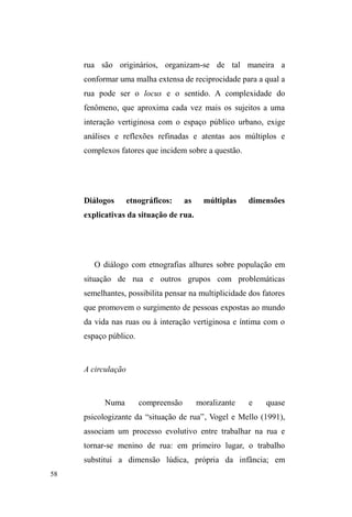 12 
Concluí esta primeira etapa de pesquisa ciente da 
necessidade de aprofundar o estudo sobre outros pontos de 
doação alimentar, cuja recorrência no discurso dos 
interlocutores já sugeria a existência de um circuito de 
doação na cidade, voltado especificamente para população 
de baixa renda e em situação de rua, organizado por grupos 
de voluntários religiosos. 
A ampliação do foco de pesquisa em meio à continuidade 
da relação com os interlocutores. 
Foi com a proposta de ampliar o estudo destas 
relações no âmbito de um circuito de doação alimentar, que, 
em março de 2010, ingressei no Mestrado em Ciências 
Sociais da UFPel. Nesta segunda etapa de pesquisa, a 
continuidade das discussões ampliava-se com as 
observações de outro ponto de doação alimentar8: o ³UDQJR 
GD6HWH´ em alusão à Rua Sete de Setembro, local onde a 
doação ocorria ao ar livre. 
Nestes espaços, apesar de estar atento à dimensão 
relacional construída entre doadores e receptores, as 
conversas informais travadas com diferentes sujeitos 
evidenciavam a continuidade de suas relações com o 
8 Ao mesmo tempo em que iniciei o contato com um novo local de doação, 
o restaurante Teia Ecológica encerrou suas ações de distribuição de 
alimentos em virtude de uma série de reclamações advindas dos 
proprietários dos estabelecimentos vizinhos, incomodados com a presença 
dos beneficiários nas redondezas. 
 