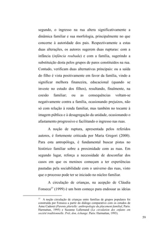 13 
universo sociofamiliar: família e redes de compadrio. Tal 
continuidade relacional insinuava-se tanto no contato que 
estabeleciam com grupos que se deslocavam da periferia no 
usufruto da distribuição de comida, com os quais 
atualizavam informações sobre consanguíneos e parentela, 
quanto em suas narrativas sobre as relações familiares, 
geralmente acionadas para explicar os motivos que os 
levaram a ingressar nas ruas. 
O suposto abandono e isolamento relacional do 
universo sociofamiliar, que pensava encontrar entre pessoas 
em situação de rua, desmoronava-se aos poucos diante de 
sucessivas observações e interações que travava com eles 
nos espaços de doação e que forneciam indícios para 
entender a dinâmica relacional que teciam. 
Ao mesmo tempo, a inserção na sociabilidade entre os 
pares, exercida nestes locais de doação, permitiu identificar 
um trânsito intenso de afeto, afinidade e compartilhamento 
de trajetórias, manifestos em abraços, proteção e 
preocupação mútua. Muitos destes interlocutores tratavam- 
VHFRPR³LUPmRVGHUXD´HYLGHQFLDQGRTXHDPDOHDELOLGDGH 
de seus tecidos relacionais extrapolava o universo da doação 
alimentar. 
A partir destas constatações, entendi que era possível 
apreender a dinâmica de três dimensões relacionais 
cultivadas por homens e mulheres em situação de rua: a que 
diz respeito às relações sociofamiliares, perceptíveis 
principalmente a partir dos fragmentos biográficos colhidos 
ao longo do trabalho de campo; a que se refere às relações 
 