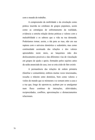 22 
principalmente a partir da literatura francesa, temos que sua 
aplicação categórica no contexto brasileiro amplia estas 
interpretações e aciona novas reflexões para pensá-la 
enquanto um processo mantido na diferenciação, 
estigmatização e desqualificação social num campo 
interativo, relacional e hierárquico, mas que não exclui nem 
a continuidade de vínculos sociofamiliares ± a despeito da 
precariedade no mundo do trabalho ± e nem a construção de 
novos vínculos marcados pela desigualdade. 
Contudo, algumas reflexões, como as elaboradas por 
Patrice Schuch e Ivaldo Gehlen (2012), conduzem-nos a 
pensar que a tendência à essencialização que a vida nas ruas 
instiga sintetiza duas perspectivas básicas sobre a questão: a 
primeira está marcada pela individualização da situação de 
rua e legitima intervenções e práticas de governo sedentas a 
suprimir tal fenômeno pelo desaparecimento destes sujeitos 
do espaço urbano; a segunda perspectiva localiza o 
fenômeno em causalidades macroestruturais que 
representam pessoas em situação de rua como sujeitos da 
³IDOWD´ 'H DFRUGR FRP RV DXWRUHV DPEDV SHUVSHFWLYDV 
ocuOWDPD³FRPSOH[LGDGHGDDJrQFLDGRVVXMHLWRV´S 