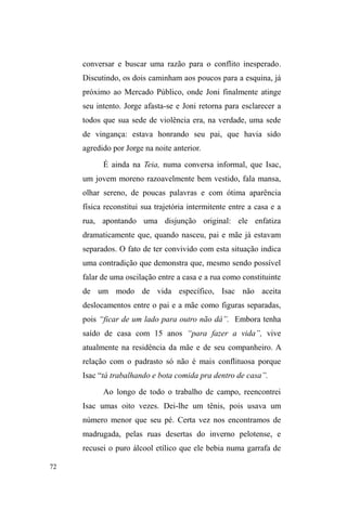 23 
QHJDWLYLGDGH1HVWHVWHUPRVDUHWyULFDGD³H[FOXVmRVRFLDO´ 
LUPm JrPHD GD ³UHWyULFD GD IDOWD´, dificulta o 
reconhecimento de que para entender a complexidade do 
fenômeno, é fundamental o dimensionamento 
[...] tanto das multicausalidades que estão na origem desse 
fenômeno, entre as quais devem ser incluídos processos 
sociais e históricos, tecnologias de governo específicas e 
certas práticas dos sujeitos, quanto o reconhecimento de 
que a rua é, também, um espaço de produção de 
relações sociais e simbólicas habitado por sujeitos com 
agência política que exploram o mundo na 
instabilidade de seu movimento (SCHUCH  GEHLEN, 
2012, p.13, grifo meu). 
Quando evidenciamos a dimensão política dos sujeitos 
FDWHJRUL]DGRV D SDUWLU GD ³UXD´ HVWDPRV DWHQWDQGR SDUD DV 
práticas que desafiam o controle estatal e seus mecanismos 
de identificação, imobilização, padronização, rastreamento e 
esterilização dos corpos e das formas de agir, pensar e 
existir socialmente. Nestes termos, coloca-se a possibilidade 
de compreender a itinerância como expressão de resistência 
e de agência política frente às práticas normalizadoras de 
governo, incluindo-se aí o redimensionamento da rua como 
universo da ³falta´SDUDDVXDGHILQLomRHQTXDQWR um espaço 
possível de existência social e simbólica. 
Foi no intuito de visibilizar os processos de produção e 
atualização de relações simbólicas inscritas no 
agenciamento de sujeitos em situação de rua que delimitei o 
estudo das dimensões relacionais que vinculam a população 
em situação de rua a outras esferas de significação social. A 
constituição e a continuidade destas esferas revelam o 
 