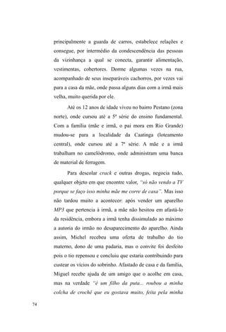 25 
de rua, como brigas, aventuras e noites de diversão ± 
notadamente vivenciadas no parque onde estávamos. 
Estava claro, então, que o parque D.A.Z. configurava 
um importante espaço de sociabilidade e repouso entre os 
pares de rua e, por tal razão, decidi ancorar ali as minhas 
primeiras observações e interações para, após estabelecer 
relações e constituir certos vínculos, acompanhar seus 
trajetos pela cidade. Com as observações subsequentes, 
percebi que o parque era o epicentro de territórios 
relacionais importantes do ponto de vista da aquisição de 
recursos fundamentais à vida nas ruas. 
Tais territórios abarcam a Avenida Bento Gonçalves e 
as atividades informais realizadas neste meio a partir da 
negociação com diferentes personagens que ali atuam; os 
pontos de guarda de carros localizados em sua grande 
maioria no centro comercial da cidade; e, por fim, os três 
locais de doação alimentar mais recorrentes em seus 
trajetos, a saber: a CFN, o rango da sete e a Igreja 
Evangélica Mover de Deus, localizada na zona norte da 
cidade, com a qual vim a ter contato a partir de minhas 
estadias no Parque D.A.Z.16. Era preciso, desse modo, 
acompanhar o movimento pela cidade, os deslocamentos e 
16 A descrição destes territórios e das relações travadas, tanto no espaço 
público, quanto nos pontos de doação encontram-se no capítulo III. 
Obviamente, outros locais conformam o circuito relacional a que me refiro, 
tais como o Albergue Pelotense (instituição privada), a Casa de Passagem da 
Prefeitura e o Centro de Referência Especializado em Assistência Social 
(CREAS). No entanto, estes não foram incluídos no recorte do universo de 
pesquisa desta dissertação - primeiro, em função de que as relações eram 
mais pessoalizadas no âmbito dos grupos religiosos, e, segundo, porque 
demandaria outra discussão teórica e metodológica voltada para a 
problemática da assistência social. São questões que podem ser 
desenvolvidas no contexto de uma pesquisa futura. 
 