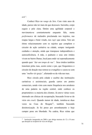 26 
as relações que forneciam pontos de fixidez na fluidez de 
seus deslocamentos, no objetivo de compreender a dinâmica 
de relações travadas com diferentes sujeitos do espaço 
público e dos espaços assistenciais disponíveis, assim como 
as formas de construção de território próprio, demarcado a 
partir do tecido relacional. 
O recorte metodológico 
Partindo de uma perspectiva semiótica da cultura, que 
a concebe como uma rede de significados inserida num 
contexto dentro do qual ela pode ser descrita com 
densidade, Geertz (1989 [1973]) pondera que o etnógrafo 
enfrenta uma multiplicidade de estruturas conceituais 
complexas, muitas amarradas umas às outras, irregulares, 
desconexas. Em meio a tal rede complexa de significados, o 
que cabe ao etnógrafo é interpretar interpretações, uma vez 
que fazer etnografia é 
[...] como tentar ler (no sentido de construir uma leitura de) um 
manuscrito estranho, desbotado, cheio de elipses, incoerências, 
emendas suspeitas e comentários tendenciosos, escrito não com 
os sinais convencionais do som, mas com exemplos transitórios 
de comportamento modelado (GEERTZ, 1989, p.7). 
E desse texto em que se inscrevem interpretações 
nativas, o antropólogo só tem acesso a versões de segunda e 
WHUFHLUDPmRXPDYH]TXHDV³RULJLQDLV´SHUWHQFHPVRPHQWH 
 