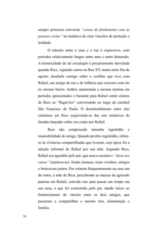 27 
ao ³QDWLYR´FRPRVHSURWHJLGRVIRVVHPSRUGLUHLWRVDXWRUDLV 
da cultura). Nesse sentido, a interpretação de textos culturais 
exige, dentro de uma antropologia interpretativa, uma 
descrição densa da ação e da representação social, no 
esforço de compreender os sentidos que os interlocutores 
atribuem às suas ações e relações. 
Foi partindo desta concepção que ± para compreender 
os significados que dão sentido e propiciam a vinculação 
entre os interlocutores que vivem nas ruas ± optei pelo 
método etnográfico, na convivência direta, em atenção aos 
diálogos, aos silêncios, aos conflitos, às conciliações, aos 
cuidados, e às trocas materiais e afetivas, das quais não me 
eximi de participar. 
Ao adentrar o universo das ruas ± a começar pelo 
Parque D.A.Z. e pela Avenida Bento GonoDOYHV ³D 
$YHQLGD´ 