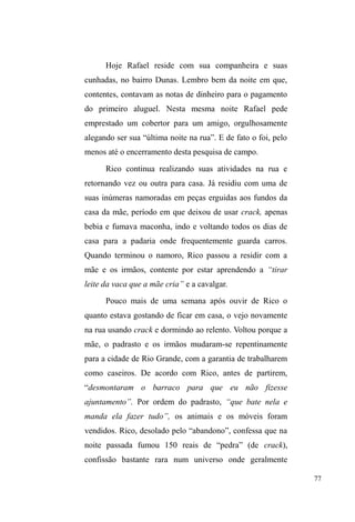 ± percebi que, para apreender suas relações, não 
teria sucesso na realização de entrevistas semi-estruturadas, 
com gravador, dia, local e hora marcados. Com o tempo, 
compreendi que perguntas objetivas e incisivas assustavam 
e tornavam a conversa um jogo de perguntas e respostas 
rápidas, monossilábicas e evasivas. 
Ao mesmo tempo, os potenciais entrevistados, uma 
vez imersos na itinerância e mobilidade que, de certo modo, 
a situação de rua impulsiona, não se dispunham a cumprir 
encontros marcados para conversas e entrevistas. Mesmo 
conhecendo seus pontos de sociabilidade diária, a garantia 
de encontrá-los nunca foi completa e havia dias em que só 
deparava-me com bancos vazios e restos de comida, 
 