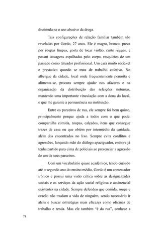 28 
cigarros e garrafas de bebida. Uma das estratégias iniciais 
foi levar o gravador no bolso e, num dado momento, 
perguntar sobre a possibilidade de registrar algumas 
informações. Mas abandonei tal procedimento quando, no 
calor dos acontecimentos, um interlocutor teve crises 
compulsivas de choro ao relatar as saudades da família, 
principalmente da mãe, o que fez com que os demais 
companheiros, presentes na situação, ordenassem que eu 
interrompesse a entrevista imediatamente. 
De um modo geral, o gravador e o excesso de 
questionamentos assustam. A grande maioria não demonstra 
aspirações para responder perguntas num contexto 
instituído, marcado e controlado pela situação de entrevista 
mediada pelo gravador, o que se aproxima das reflexões de 
Teresa Caldeira (1981) sobre a relação complexa e ambígua 
que subjaz à relação de entrevista, a qual engendra um jogo 
de forças por meio do poder/saber representado pelo 
pesquisador da universidade, com suas perguntas e seu 
gravador em mãos, expressão de um distanciamento entre o 
LQYHVWLJDGRUHRVHX³REMHWR´1HVVHVHQWLGRSRGH-se pensar 
que, em parte, os interlocutores não admitiam esta 
intromissão direta em suas vidas (mesmo que com 
entrevistas abertas) em virtude de não tolerarem, também, a 
LPSRVLomR GH ³DXWRULGDGH´ VLPEyOLFD TXH HX UHSUHVHQWDUD 
pelo brasão invisível da instituição universitária. 
Tiago Neves (2006) assinala que estas questões 
acirram-se quando lidamos com grupos estigmatizados, 
YLVWRV FRPR ³GHVYLDQWHV´ TXH YLYHP QD ³FODQGHVWLQLGDGH´ 
 
