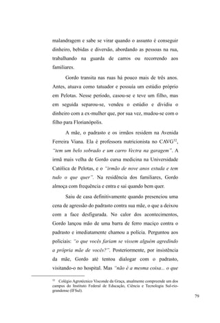 29 
Geralmente, o acesso às suas redes é frustrado quando 
lançamos mão de estratégias formais, tais como entrevistas 
e questionamentos diretos. Por esta razão, a etnografia 
figura como uma opção de investigação fundamental no 
processo de descrição e compreensão do universo de estudo, 
uma vez que pressupõe a interação e a constituição paciente 
de relações, priorizando, neste processo, o caráter relacional 
e dialógico entre pesquisador e seus interlocutores (NEVES, 
2006). 
Ao longo do trabalho de campo, percebi que o 
silêncio é um bem precioso para quem vive na rua: é 
altamente recomendável desconfiar de quaisquer 
questionamentos por demais intrusivos sobre si ou sobre os 
companheiros. Isso se deve ao fato de que delatar alguém é 
o estopim para uma série de conflitos com os companheiros 
de grupo e pode acarretar no corte permanente de relações, 
além de todas as mazelas advindas do estigma de 
³FDJXHWD´17. Por isso, deve-se sempre manter a desconfiança 
e cautela diante de questionamentos demasiado insistentes 
sobre si, alguém ou algum acontecimento. 
Decidi, então, abandonar definitivamente as 
entrevistas. De janeiro a dezembro de 2011, numa 
frequência de três vezes por semana ± com afastamentos de 
dois meses para a qualificação do projeto de pesquisa ± 
acompanhei suas andanças e interações por seus pontos de 
sociabilidade e locais de trabalho informal. Inicialmente, 
17 $ ³FDJXHWDJHP´ RX VHMD R ato de delatar alguém que tenha cometido 
DOJR³VXVSHLWR´VHUiH[SORUDGDQRFDStWXOR,9DVVLPFRPRDLPSRUWkQFLDGR 
silêncio na manutenção das relações entre os pares de rua. 
 