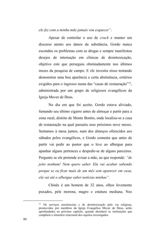 30 
inseria-me nos grupamentos sem me identificar, sentando-me 
num banco próximo onde estavam reunidos até que 
algum interlocutor conhecido aproximava-se de mim. Foi 
graças a estes contatos pretéritos, firmados ainda em 
pesquisas realizadas no âmbito da graduação (de 2007 a 
2009), que consegui inserir-me em alguns grupos de rua18. 
Estes interlocutores, que faziam a ponte com sujeitos 
desconhecidos, apresentavam-me como pesquisador ou 
³HVFULWRU´ 0HVPR DVVLP HX DLnda era visto como um 
membro do grupo religioso, uma vez que minhas pesquisas 
iniciais ancoravam-se nos espaços onde estes grupos 
atuavam. Foi com a convivência quase diária que consegui 
esclarecer minhas intenções de pesquisa. 
Coletando fragmentos de suas biografias, 
participando de suas conversas descontraídas, 
acompanhando-os pelas ruas da cidade, de um ponto a 
outro, visitando-os em seus locais de guarda de carros, 
obtive um grau de confiança e aproximação importantes 
para a aceitação de minha companhia e para a concessão de 
informações. 
Compreendi que a dificuldade em afirmar que eu era 
um pesquisador, um sujeito externo ao grupo, devia-se ao 
18 Desde as investidas a campo, realizadas no âmbito da Graduação em 
História, até o final do trabalho de campo para esta pesquisa de mestrado, 
contatei 30 interlocutores, assim classificados conforme gênero e idade: 
homens ± 24 com idades entre 20 e 35 anos; dois com idades entre 45 e 50 
anos. Mulheres - três com a idade em torno dos 30 anos; uma com 50 anos. 
Na ocasião desta pesquisa, os contatos realizados de forma mais regular 
delimitaram-se em um número de 17 interlocutores, assim novamente 
classificados: Homens: 11 com idades entre 20 e 30 anos; dois com idade 
entre 45 e 50 anos. Mulheres: três com idades entre 25 e 30 anos e uma com 
50 anos. 
 