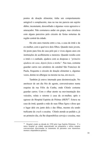 31 
fato de eu estar junto com eles em vários momentos e, 
principalmente, compartilhar e aceitar tudo o que me 
ofereciam: comida, bebida, cigarros e companhia. Quando 
verifiquei que a partilha de bens configurava um valor 
crucial no seio das relações entre os pares de rua19, passei a 
incluir-me no compartilhamento de comida e outros itens. 
Aceitar um pão ofertado, beber da mesma garrafa que todos 
beberam, fumar o mesmo cigarro e oferecer estes mesmos 
bens, muito mais do que facilitar a aceitação de um 
estranho, expressou um rito de passagem, na medida em que 
passei a ser considerado como ³GRJXHWR´, ou seja, aquele 
que ³ID] SDUWH GH QRVVR JUXSR´20, apesar das constantes 
reiterações de minhas intenções acadêmicas. 
Da mesma forma, houve muitas situações de auto 
exposição, nas quais eu também mostrava minhas 
19 O capítulo IV traz os elementos etnográficos que permitem identificar 
XPD³PRUDOGDSDUWLOKD´HQWUHRVSDUHVXPYDORUTXHUHPHWHjLPSRUWkQFLD 
de sempre compartilhar tudo o que se tem com todos. O sujeito que assim 
procede é visto de forma positiva e conforma uma postura exemplar perante 
seus companheiros. 
20 A identificação de grupos, no universo das ruas, não é tarefa fácil. 
Primeiro, porque eles não se expressam a partir de uma organização explícita 
em torno de determinadas funções no espaço público e, segundo, porque 
seus membros são irregulares: alguns desaparecem e retornam depois de 
uma longa temporada em casa ou em alguma instituição, numa dinâmica 
própria de circulação entre diferentes domínios relacionais. A questão é que 
o retorno para as ruas, quando dela afastam-se periodicamente, é um retorno 
a um grupo de pessoas com as quais se mantêm maior afinidade. 
Obviamente que há uma relação com muitas outras pessoas na mesma 
situação, mas a afinidade e afetividade são tecidas com poucos, 
especialmente aqueles com os quais se compartilha uma trajetória de 
cumplicidade. É nesse sentido que entendo a ideia de grupo: define-se a 
SDUWLU GD DILQLGDGH QHP VHPSUH H[SUHVVD QR ³HVWDU UHXQLGR FRP´ PDV 
SULQFLSDOPHQWH QR ³SUHRFXSDU-VH FRP´ H QR ³FRPSDUWLOKDU FRP´ 1HVWHV 
termos, o grupo não se dá a partir de uma determinada organização interna 
hierarquizada, mas sim a partir das relações e dos mecanismos que as 
mantém. Nesta dissertação, um grupo (relacional) foi identificado a partir de 
suas vinculações observadas em espaços de sociabilidade, observações estas 
que não excluíram as suas interações com outros grupos em situação de rua. 
 