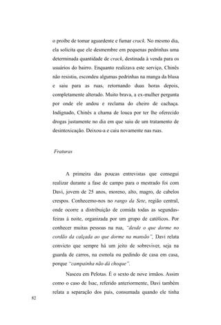 32 
fragilidades, os problemas que enfrentara no âmbito 
familiar, afetivo e financeiro, muitos dos quais se 
assemelhavam ao que eles também vivenciavam no plano 
individual. E estes momentos não eram intencionais, não se 
vinculavam à busca dissimulada de dados etnográficos, e só 
adquiriam sentido empírico quando os expressava em diário 
de campo. Estas confissões, porém, criaram uma ponte 
afetiva entre nós, fato que me fez adquirir muitos amigos 
em campo, com os quais eu me divertia pela cidade e me 
permitia, muitas vezes, despir-me da observação sistemática 
dos fatos. 
Posteriormente, a partir de um distanciamento 
epistemológico, percebi que a exposição de minhas 
³IUDTXH]DV´FRQWULEXLXHPPXLWRSDUDTXHSXGHVVHDGTXLULU 
confiança, procedendo, sem querer, de acordo com as 
seguintes orientações de Tiago Neves: 
Para estabelecer relações de confiança, é importante que o 
etnógrafo seja capaz de se expor, de selecionar situações em que 
possa revelar a sua vulnerabilidade; caso contrário, estabelecerá 
uma relação de superioridade relativamente aos sujeitos em 
análise, reduzindo-os ao estatuto de meros objetos de pesquisa. 
Sem assumir o risco da exposição, o etnógrafo nunca crescerá 
enquanto sujeito no meio de outros sujeitos (NEVES, 2006, p. 
99). 
Assim, as estratégias metodológicas foram 
formuladas na medida em que eu interagia com os 
interlocutores de uma forma dialógica e conhecia a relação 
que estabeleciam com seus iguais, com os estranhos e com o 
espaço público. Nesse processo, ainda de acordo com Neves 
(op cit), considero que os procedimentos metodológicos 
empreendidos neste estudo foram ordenados a partir do real, 
 