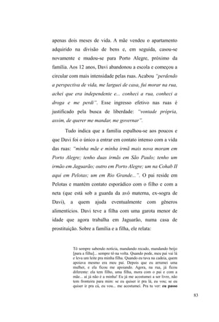 33 
e não o contrário. 
Como meu interesse eram os vínculos perceptíveis em 
suas relações cotidianas, buscava apreender suas interações 
quando estavam em grupos, principalmente em seus 
momentos de sociabilidade, diversão e descontração, 
registrando-os em diário de campo quando retornava à 
minha residência. Mas nem sempre estes sujeitos estavam 
reunidos e muito menos fixados em determinado lugar. 
Circulavam pela cidade em busca de material reciclável para 
comercializar; deslocavam-se até seus bairros de origem 
e/ou até a residência de seus familiares, amigos ou 
traficantes; e, principalmente, e com maior assiduidade, 
movimentavam-se entre os pontos onde guardavam carros e 
aqueles onde recebiam comida, roupas e higiene pessoal por 
intermédio da doação voluntária de grupos religiosos. 
Além do mais, os pontos de doação também se 
configuravam como lugares onde reencontravam amigos e 
ex-vizinhos, residentes em bairros populares da cidade e que 
também se beneficiavam da distribuição de comida e outros 
gêneros. E mais ainda: as relações que estabeleciam com os 
doadores e as desenvolturas lançadas para manter estes 
vínculos saltavam aos olhos. Por fim, os pontos de doação 
eram alvos de encontros entre homens e mulheres em 
situação de rua que atuavam em lugares distintos da cidade 
e distantes uns dos outros, o que lhes permitia manter 
contato, atualizar suas amizades e planejar suas andanças 
pela cidade. 
Assim, eu retornava novamente para os pontos de 
 