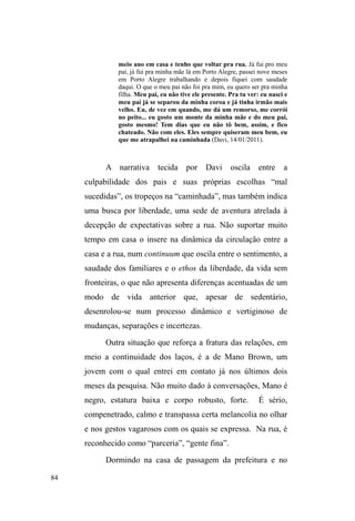 34 
doação alimentar ± locais dos quais decidi afastar-me logo 
no início da pesquisa de campo ±, conversava com os 
voluntários, ajudava-os em alguns afazeres e voltava para a 
rua ao final das refeições. Desse modo, eu tive acesso a uma 
parte importante do itinerário de circulação pela cidade, pois 
sabia para onde iam após sair de um ponto de fixação 
momentânea. Estes locais configuravam, junto com os 
espaços públicos de sociabilidade, pontos de fixidez em 
meio à circulação a que eram, vez ou outra, impelidos a 
realizar pelas forças ordenadoras do espaço público. 
A relação entre a fluidez e a fixidez de seus 
movimentos pela cidade passa pela compreensão do papel e 
do sentido que o tecido relacional, firmado com 
determinados sujeitos, ocupa em suas circulações. Como 
veremos no capítulo III, os trajetos que percorrem no espaço 
público não é imprevisto, fluido e sem rumo, mas obedece à 
rede de recursos e vínculos tecidos pela negociação. Diante 
disso, tomei a circulação como forma de adequação 
metodológica a este universo, atuando tal qual um 
³HWQyJUDIR LWLQHUDQWH´ TXH QD DFHSomR GH )UDQJHOOD  
p.30) toma a itinerância como forma particular de 
observação, deslocando-se da regularidade marcada em 
observações localizadas. 
Quando circulávamos pela cidade, eu tinha acesso à 
dinâmica de suas relações, negociações e conflitos com 
diferentes personagens. Nestas andanças, evidenciavam-se 
as interfaces que mantinham com donos de 
estabelecimentos comerciais (onde exerciam determinados 
 