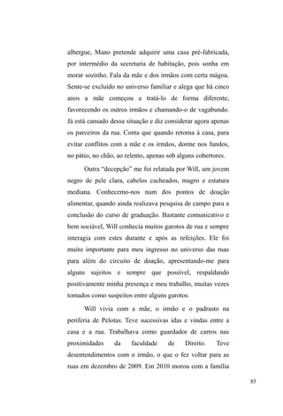 35 
serviços em troca de comida e outros bens) e também as 
relações tecidas em seus locais de vigilância de carros. Na 
fixidez de seus repousos e sociabilidades, eu observava, 
ouvia e, algumas vezes, tecia comentários que 
possivelmente levariam a determinado assunto de meu 
interesse ± uma vez que havia descartado as entrevistas ±, 
principalmente os relacionados à família e às relações 
mantidas com os membros desta instituição. 
Assim, foi preciso caminhar pela cidade para ter 
acesso aos vínculos que mantinham em seus deslocamentos; 
fixar-me em seus espaços de repouso a fim de observar e 
identificar seus códigos de sociabilidade; ouvir e perguntar 
para que pudesse colher fragmentos de narrativas sobre suas 
relações sociofamiliares; e partilhar para adentrar em suas 
redes sociais e adquirir confiança ± estes foram os 
procedimentos metodológicos fundamentais para que 
pudesse, enfim, escrever sobre este universo. 
O recorte temático 
Apresentarei aqui, algumas questões relativas ao 
recorte temático, sem, contudo, esgotar os conceitos e 
problematizações que norteiam esta dissertação, uma vez 
que eles estarão desenvolvidos nos capítulos que se seguem. 
Tratarei, por agora, de explicitar ao leitor algumas das 
discussões teóricas que tratam de amarrar os temas 
norteadores deste estudo, a saber: família, rua e afeto. 
 