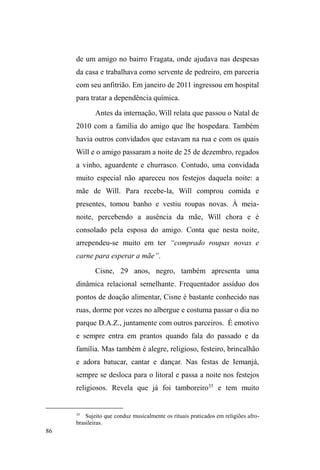 36 
A família como valor e a circulação relacional 
Na formulação de um modelo interpretativo entender a 
³VLWXDomR GH UXD´ QR %UDVLO, a partir de etnografia com 
jovens em situação de rua no Rio de Janeiro, Escorel (1999) 
assinala que a tal fenômeno dá-se a partir da ruptura com o 
universo sociofamiliar, uma vez que a instabilidade e a 
precarização com o mundo do trabalho é algo que sempre 
acompanhou a vida destes jovens e de suas famílias. 
Nesse sentido, viver nas ruas hipoteticamente 
pressupõe a desvinculação com a esfera sociofamiliar, o 
que, no caso da sociedade brasileira, representa uma perda 
de lugar social. Para a autora, mesmo que a vinculação ao 
trabalho não seja abandonada, a família acaba por tornar-se 
uma referência distante no tempo e/ou no espaço. 
Na medida em que a rede secundária de sociabilidades e 
proteções sociais não se generalizou, as relações sociofamiliares 
primárias, próximas, vicinais e comunitárias persistiram como 
suporte básico da sociabilidade, incidindo de forma 
significativa na construção das identidades sociais. Na 
sociedade brasileira a unidade de pertencimento material e 
simbólica da família e das relações de vizinhança predomina 
sobre as referências e suportes dos âmbitos do trabalho e da 
cidadania e a identidade do trabalhador é produzida pelas 
mediações com a identidade de chefe provedor (ESCOREL, 
1999 p. 263). 
A compreensão deste fenômeno nos reporta para o 
entendimento do lugar da família na sociedade brasileira 
que, nos termos de Roberto DaMatta, não figura enquanto 
 