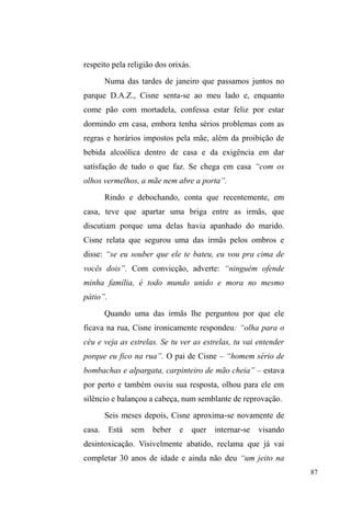 37 
uma instituição social passível de ser individualizada, mas 
constitui primordialmente um valor que a localiza como 
instituição imprescindível à vida social. Pertencer, bem ou 
mal, a uma família adquire significado maior do que os elos 
estabelecidos com pessoas e instituições. Esse valor, quase 
central em nossa sociedade, atinge tamanha amplitude que 
chega a valer por uma classificação social: 
8PD SHVVRD TXH ³YHP´ GH XPD ³IDPtOLD VHP SDL´ SHUPLWH 
definir uma linha dramática precisa; do mesmo modo, quem faz 
parte de uma famíliD ³VHP HLUD QHP EHLUD´ HQFRQWUD 
dificuldades ao realizar certas coisas em determinados 
ambientes, no caso brasileiro. É curioso observar que tomamos 
R ³OHJDO´ H D OHL FRPR XP YDORU GDt R DGMHWLYR legal para 
exprimir o certo, o positivo e o bom: aquilo que é realizado de 
acordo com as boas normas de sociabilidade e de moralidade) 
da mesma forma que tomamos a família para exprimir um dado 
empírico e um modo de ser, bem como um valor e até mesmo a 
condição de existência. Quem não tem família já desperta pena 
antes de começar o entrecho dramático; e quem renega sua 
família tem, de saída, a nossa mais franca antipatia (DaMATTA, 
1987, p. 125). 
É a família, nestes termos, que encerra um lugar 
social e um universo de pertencimento e apoio. Talvez por 
isso, determinadas definições do fenômeno situação de rua 
apoiem-se demasiadamente na valorização de rupturas. Ana 
Paula Costa (2005), por exemplo, assinala que a população 
em situação de rua é constituída por segmentos 
heterogêneos, com diferentes realidades, mas que 
comungam a condição de pobreza absoluta e o não 
pertencimento à sociedade formal. Indivíduos aí colocados 
trazem, segundo a autora, as marcas de sucessivas rupturas 
(frequentemente associadas ao uso de drogas). 
 