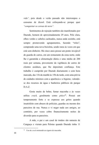 38 
Ao que tudo indica, Costa (2005) apresenta uma 
concepção essencialista de pobreza, assentada no isolamento 
analítico da população em situação de rua em relação aos 
valores e dinâmicas relacionais que cruzam seus modos de 
vida e que evidenciam o caráter inventivo em suas 
artimanhas de vinculação com a cidade e seus habitantes. 
Outras vezes, os termos utilizados para qualificá-los 
direcionam-lhes uma particularidade tão intensa que 
SDUHFHPHVWDUDOKHLRVDRTXHVHFRQKHFHFRPR³IDPtOLD´RX 
³WUDEDOKR´FRPRVHQmRSDUWLOKDVVHPtais valores. 
Assim, o cuidado em não perceber os interlocutores 
apenas em suas configurações negativas, atreladas à falta, 
carência e necessidade, se expressa na tentativa de assinalar 
pontos de interseção entre os estudos sobre grupos 
populares e as possíveis atualizações de elementos culturais 
destes grupos no universo das ruas21. 
Ao olhar para o quadro sociofamiliar constituído com 
base nos fragmentos de informações fornecidos pelos 
interlocutores, tem-se a percepção de que, ao invés de 
DILUPDUPRV R ³GHVPDQWHODPHQWR UHODFLRQDO e o abandono 
IDPLOLDU´FRPRSDQRGHIXQGRH[SOLFDWLYRSDUDDVLWXDomRGH 
21 No artigo intitulado Sem domicílio em Paris, Moscou e Los Angeles. Um 
etnógrafo em três campos de pesquisa: tentativas de esclarecimento (2010), 
Patrick Gaboriau aponta para preocupações de ordem metodológica e 
epistemológica a partir de uma análise comparativa entre populações em 
situação de rua na França, Rússia e Estados Unidos. Uma questão importante 
± que, em parte, é seguida ao longo da dissertação ± diz respeito às 
recomendações do referido autor sobre a necessidade de focar na autonomia 
simbólica de pessoas em situação de rua a partir da continuidade com as 
relações mantidas e com os valores herdados de seus universos 
socioculturais originários. Na maioria das análises, estes sujeitos são vistos 
somente em termos de desvantagem e quase nunca em consideração a seus 
valores. (GABORIAU, 2010 p.51). 
 