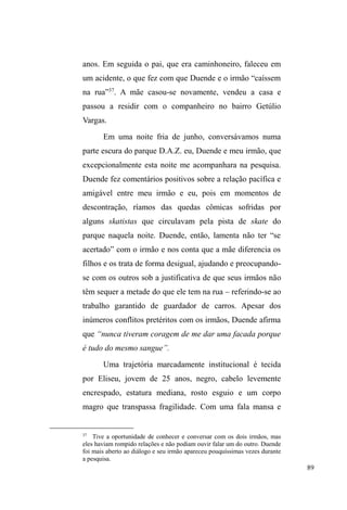 39 
rua, podemos complexificar a interpretação, ao considerar a 
multiplicidade de fatores que incidem sobre a questão e, 
principalmente, a continuidade dos vínculos familiares 
apesar da (e além da) situação de rua. 
Se, de fato, esta continuidade relacional confirma-se, 
ela desafia a ideologia individualista e sublinha a primazia 
de uma visão relacional e hierárquica de mundo, instaurada 
a partir da valorização de um modelo de família que, 
segundo Luis Fernando Duarte (1995) assenta-se no 
reconhecimento da diferença complementar de seus 
membros, e na produção de pessoas relacionais (não 
individuais) destinadas a compor unidades relacionais. 
Nesse sentido, como bem coloca Duarte, a unidade mínima 
de identidade, entre grupos populares, é o grupo doméstico 
e não o indivíduo social isolado. 
A evidência do trânsito entre a casa, a rua e as 
instituições assistenciais e/ou religiosas ± atrelada aos 
discursos que trazem a família como constituinte de parte do 
circuito de relações de homens e mulheres em situação de 
rua ± nos reporta ao caráter relacional e complementar de 
seus valores referentes à família. Assim, mesmo quando 
distantes de seus familiares, remetem-se a eles num misto de 
sentimentos e justificativas positivas, negativas e 
ambíguas22. 
Estas questões nos permitem dialogar com a noção de 
circulação, problematizada por Maria Gregori (2000), 
22 A ambiguidade exibe-se na coexistência de duas afirmações constantes: a 
afirmação da liberdade individual e a manifestação dos laços familiares e sua 
expressão em lembranças e comentários afetuosos sobre os mesmos. 
 