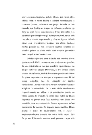 40 
redimensionando as reflexões para um modo de vida 
popular em que a intermitência entre diferentes domínios 
relacionais é uma constante. 
Uma vivência de instabilidade financeira, conjugal, 
educacional, residencial e comunitária, são elementos que 
permitem pensar numa dinâmica circulatória em que a 
relação com a rua já está presente antes mesmo de adotá-la 
como principal universo de sociabilidade e sobrevivência 
material e afetiva. A circulação pelas ruas, seja em busca de 
comida em locaiV GH GRDomR VHMD SDUD ³EDWHU´ HP 
UHVLGrQFLDV GH ³JHQWH ULFD´ QmR p QHVWHV WHUPRV DOJR TXH 
defina a situação de rua, uma vez que muitos o fazem 
mesmo possuindo residência fixa para onde voltam ao final 
do dia. 
Este deslocamento em busca de recursos e melhores 
condições configura, nos termos de Adriane Boff (1988), 
XP³UHFXUVRSRSXODU´DWUDYpVGRTXDOpWHFLGDXPDUHGH de 
reciprocidade com transposições geográficas. Da mesma 
forma, Alba Zaluar (1994) assinala a circularidade presente 
nas trajetórias de vida de trabalhadores pobres, expressas na 
necessidade de movimentação em busca de mobilidade. 
Mobilidade perpassada por estratégias de enfrentamento de 
desafios, anterior ao processo de morar nas ruas e que, 
acompanhadas por um conjunto de valores e códigos de 
sociabilidade são, posteriormente, atualizadas nas ruas. 
2 ³HVWDU QD UXD´ p DSHQDV D SRQWD GR iceberg, numa 
vida marcada pela circulação. Tomar a rua apenas como 
essencialização espacial, definindo, de forma prematura, 
 