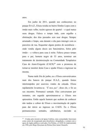 41 
cortes relacionais, é um equívoco quando nos dedicamos a 
pensar este fenômeno considerando a continuidade dos 
vínculos familiares no contexto da situação de rua. 
Conhecendo suas trajetórias, ainda que de forma 
fragmentada, percebemos que a rua é apenas uma dimensão 
relacional dentre outras às quais não temos acesso à 
distância. 
A vida nas ruas e a viração 
Numa visão comum, a população em situação de rua 
é vista como desprovida de relações familiares, de afeto, de 
ajuda. Trata-se, muitas vezes, de sujeitos solitários, 
abandonados, frágeis, passivos e impotentes frente às 
adversidades e, por isso, merecedores de ajuda e caridade. 
De forma ambígua, também são avaliados como os algozes 
GH VHXV ³SUySULRV PDOHV´ VXMHLWRV GHVYLDQWHV YDJDEXQGRV 
inadaptáveis ao trabalho e que, por isso, deveriam estar 
SUHVRV SRU VHX ³SRWHQFLDO FULPLQRVR´ H SRU DPHDoDUHP D 
ordem pública. 
Conforme Frangella (1996) muitas pesquisas trataram 
de compreender alguns elementos do modo de vida desta 
heterogênea população, refutando a visão comum e 
fundamentada em estereótipos. Tais estudos focaram-se, 
principalmente, nas causas que produzem sujeitos em tal 
³FRQGLomR´ $V DQiOLVHV direcionam-se para as barreiras 
socioeconômicas, como instabilidade no emprego formal, 
 