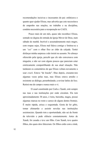 42 
insalubridade, pobreza extrema e violência. Tudo isso 
alocado num universo de desmantelamento familiar, seja 
pelo abandono ou agressão doméstica. Da mesma forma, 
outras pesquisas tomam o desemprego e a falência do 
provedor como principal motivo para o ingresso de homens 
no universo das ruas. A partir destas constatações, formula-se, 
comumente, uma hipótese para a causalidade do 
fenômeno: a busca de trabalho e renda em atividades 
informais no espaço público. 
Pesquisas baseadas na dinâmica destes sujeitos na 
cidade também denunciaram a violência física e simbólica 
lançada sobre eles, assim como as representações 
estigmatizantes que os percebem como sujos, perigosos e 
inúteis. Reforçaram, ainda, a atuação de grupos de 
extermínio, as agressões morais das instituições por onde 
passaram, além da relação com o espaço público e suas 
problemáticas23. São questões importantes a serem 
consideradas, pois escancaram os preconceitos e 
23 Trabalhos como o de Yara de Ataíde, Decifra-me ou Devoro-te (1993) 
trazem à tona a violência policial e as práticas de extermínio direcionadas a 
meninos de rua de Salvador. Cleisa Rosa, na organização do livro População 
de rua, Brasil e Canadá (1995), reúne artigos redigidos a partir do I 
Seminário Nacional de População de Rua e que expõem os processos de 
violência, exclusão e privação a que a referida população está exposta. 
Marcel Bursztyn também organizou a obra No meio da rua: nômades, 
excluídos e viradores (2000), na qual a maioria dos autores, com ênfase em 
análises sociológicas, enfoca os mecanismos que entendem como parte do 
processo de exclusão social, bem como as formas de sobrevivência levadas a 
FDER SHORV ³H[FOXtGRV´ QR HVSDoR S~EOLFR OiXGLD 0DJQL HP Nômades 
Urbanos (2006), problematiza a relação que pessoas em situação de rua 
estabelecem com o espaço, o corpo as coisas materiais que os cercam, além 
de trazer à tona a subversão da lógica sedentária, exercida por eles pela 
utilização do espaço público para fins domésticos, práticas que reforçam, 
segundo a autora, os estigmas, repugnância e violência lançadas sobre os 
mesmos. Obviamente, estas obras não conformam a totalidade da literatura, 
mas são representativas de estudos importantes para a compreensão de parte 
do universo da população em situação de rua. 
 