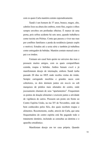 43 
estereótipos que justificam a violência movida contra eles. 
Violência que, ao produzir uma revolta social e uma 
contrapartida agressiva, alimenta um ciclo que confirma e 
naturaliza estas representações negativas. 
O caráter denunciativo das mazelas que cercam a vida 
nas ruas, apesar de sua importância, muitas vezes deixa 
escapar outro aspecto fundamental: os vínculos constituídos 
no universo das ruas, os mecanismos que os mantêm e o 
valor que adquirem para os envolvidos. Quando estas 
questões são negligenciadas, a tendência é que as reflexões 
tomem a rua a partir de um determinismo: ela é espaço de 
perigo, de abandono e de necessidade, sem dar margem ao 
caráter inventivo dos que nela aventuram-se24. 
Se as relações familiares evidenciam sua continuidade 
com o sujeito em situação de rua ± relativizando o suposto 
abandono e isolamento que lhe é imputado ± a constante 
argumentação dos interlocutores de que estão na rua em 
função dos conflitos familiares conforma a representação 
lançada sobre eles, por parte da sociedade abrangente, de 
que a grande causa do fenômeno p D ³IDPtOLD p 
GHVHVWUXWXUDGD´que, no contexto de pobreza, produz, em seu 
interior, seres desviantes e perigosos. 
A afirmação deste discurso pelos sujeitos em situação 
24 Cito aqui cinco principais etnografias que abordam, dentre outras 
questões, a análise das relações estabelecidas entre pessoas em situação de 
rua. Por tal proximidade com que pretendo enfocar, travo um diálogo com 
estes autores ao longo de toda a dissertação: Hélio Silva e Cláudia Milito, 
Vozes do meio fio (1995); Sarah Escorel, Vidas ao léu: trajetórias de 
exclusão social (1999); Maria Gregori, Viração: experiência de meninos de 
rua (2000) e Simone Frangella, Capitães do Asfalto: a itinerância como 
construtora da sociabilidade de meninos e meninas de rua em Campinas 
(1996) / Corpos Urbanos Errantes (2009); 
 