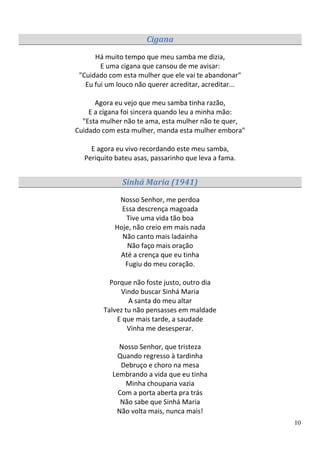 Cigana
      Há muito tempo que meu samba me dizia,
        E uma cigana que cansou de me avisar:
 "Cuidado com esta mulher que ele vai te abandonar"
   Eu fui um louco não querer acreditar, acreditar...

      Agora eu vejo que meu samba tinha razão,
    E a cigana foi sincera quando leu a minha mão:
  "Esta mulher não te ama, esta mulher não te quer,
Cuidado com esta mulher, manda esta mulher embora"

    E agora eu vivo recordando este meu samba,
  Periquito bateu asas, passarinho que leva a fama.


              Sinhá Maria (1941)
             Nosso Senhor, me perdoa
              Essa descrença magoada
               Tive uma vida tão boa
            Hoje, não creio em mais nada
              Não canto mais ladainha
                Não faço mais oração
             Até a crença que eu tinha
               Fugiu do meu coração.

          Porque não foste justo, outro dia
             Vindo buscar Sinhá Maria
                A santa do meu altar
        Talvez tu não pensasses em maldade
            E que mais tarde, a saudade
                Vinha me desesperar.

             Nosso Senhor, que tristeza
            Quando regresso à tardinha
              Debruço e choro na mesa
           Lembrando a vida que eu tinha
               Minha choupana vazia
             Com a porta aberta pra trás
              Não sabe que Sinhá Maria
            Não volta mais, nunca mais!
                                                        10
 