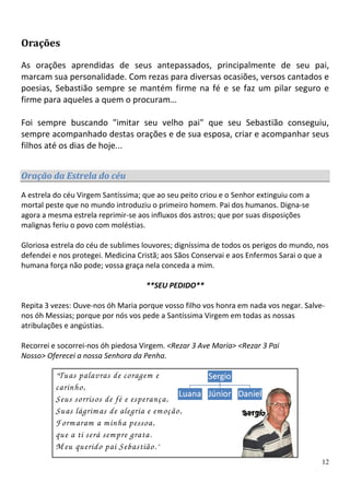Orações

As orações aprendidas de seus antepassados, principalmente de seu pai,
marcam sua personalidade. Com rezas para diversas ocasiões, versos cantados e
poesias, Sebastião sempre se mantém firme na fé e se faz um pilar seguro e
firme para aqueles a quem o procuram…

Foi sempre buscando "imitar seu velho pai" que seu Sebastião conseguiu,
sempre acompanhado destas orações e de sua esposa, criar e acompanhar seus
filhos até os dias de hoje...


Oração da Estrela do céu
A estrela do céu Virgem Santíssima; que ao seu peito criou e o Senhor extinguiu com a
mortal peste que no mundo introduziu o primeiro homem. Pai dos humanos. Digna-se
agora a mesma estrela reprimir-se aos influxos dos astros; que por suas disposições
malignas feriu o povo com moléstias.

Gloriosa estrela do céu de sublimes louvores; digníssima de todos os perigos do mundo, nos
defendei e nos protegei. Medicina Cristã; aos Sãos Conservai e aos Enfermos Sarai o que a
humana força não pode; vossa graça nela conceda a mim.

                                    **SEU PEDIDO**

Repita 3 vezes: Ouve-nos óh Maria porque vosso filho vos honra em nada vos negar. Salve-
nos óh Messias; porque por nós vos pede a Santíssima Virgem em todas as nossas
atribulações e angústias.

Recorrei e socorrei-nos óh piedosa Virgem. <Rezar 3 Ave Maria> <Rezar 3 Pai
Nosso> Oferecei a nossa Senhora da Penha.

          “ Tuaspalavras de coragem e
          carinho,
          Seus sorrisos de fé e esperança,
          Suas lágrim as de alegria e em oção,
          Form aram a m inha pessoa,
          que a ti será sem pre grata.
          M eu querido pai Sebastião. ”
                                                                                        12
 