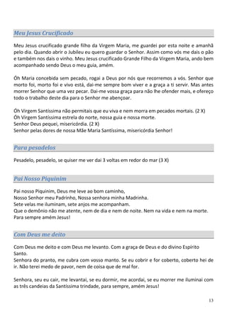 Meu Jesus Crucificado
Meu Jesus crucificado grande filho da Virgem Maria, me guardei por esta noite e amanhã
pelo dia. Quando abrir o Jubileu eu quero guardar o Senhor. Assim como vós me dais o pão
e também nos dais o vinho. Meu Jesus crucificado Grande Filho da Virgem Maria, ando bem
acompanhado sendo Deus o meu guia, amém.

Óh Maria concebida sem pecado, rogai a Deus por nós que recorremos a vós. Senhor que
morto foi, morto foi e vivo está, dai-me sempre bom viver e a graça a ti servir. Mas antes
morrer Senhor que uma vez pecar. Dai-me vossa graça para não lhe ofender mais, e ofereço
todo o trabalho deste dia para o Senhor me abençoar.

Óh Virgem Santíssima não permitais que eu viva e nem morra em pecados mortais. (2 X)
Óh Virgem Santíssima estrela do norte, nossa guia e nossa morte.
Senhor Deus pequei, misericórdia. (2 X)
Senhor pelas dores de nossa Mãe Maria Santíssima, misericórdia Senhor!


Para pesadelos
Pesadelo, pesadelo, se quiser me ver dai 3 voltas em redor do mar (3 X)


Pai Nosso Piquinim
Pai nosso Piquinim, Deus me leve ao bom caminho,
Nosso Senhor meu Padrinho, Nossa senhora minha Madrinha.
Sete velas me iluminam, sete anjos me acompanham.
Que o demônio não me atente, nem de dia e nem de noite. Nem na vida e nem na morte.
Para sempre amém Jesus!


Com Deus me deito
Com Deus me deito e com Deus me levanto. Com a graça de Deus e do divino Espírito
Santo.
Senhora do pranto, me cubra com vosso manto. Se eu cobrir e for coberto, coberto hei de
ir. Não terei medo de pavor, nem de coisa que de mal for.

Senhora, seu eu cair, me levantai, se eu dormir, me acordai, se eu morrer me iluminai com
as três candeias da Santíssima trindade, para sempre, amém Jesus!

                                                                                       13
 