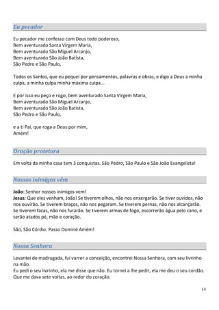 Eu pecador
Eu pecador me confesso com Deus todo poderoso,
Bem aventurado Santa Virgem Maria,
Bem aventurado São Miguel Arcanjo,
Bem aventurado São João Batista,
São Pedro e São Paulo,

Todos os Santos, que eu pequei por pensamentos, palavras e obras, e digo a Deus a minha
culpa, a minha culpa minha máxima culpa...

E por isso eu peço e rogo, bem aventurado Santa Virgem Maria,
Bem aventurado São Miguel Arcanjo,
Bem aventurado São João Batista,
São Pedro e São Paulo,

e a ti Pai, que roga a Deus por mim,
Amém!


Oração protetora
Em volta da minha casa tem 3 conquistas. São Pedro, São Paulo e São João Evangelista!


Nossos inimigos vêm

João: Senhor nossos inimigos vem!
Jesus: Que eles venham, João! Se tiverem olhos, não nos enxergarão. Se tiver ouvidos, não
nos ouvirão. Se tiverem braços, não nos pegaram. Se tiverem pernas, não nos alcançarão.
Se tiverem facas, não nos furarão. Se tiverem armas de fogo, escorrerão água pelo cano, e
serão atados pé, mão e coração.

São, São Córdio. Passo Dominé Amém!


Nossa Senhora

Levantei de madrugada, fui varrer a conceição, encontrei Nossa Senhora, com seu livrinho
na mão.
Eu pedi o seu livrinho, ela me disse que não. Eu tornei a lhe pedir, ela me deu o seu cordão.
Que me dava sete voltas, ao redor do coração.

                                                                                           14
 