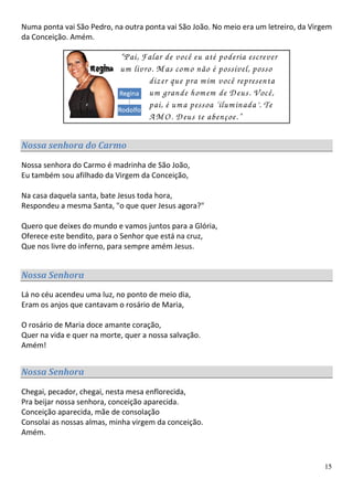 Numa ponta vai São Pedro, na outra ponta vai São João. No meio era um letreiro, da Virgem
da Conceição. Amém.

                            “Pai, Falar de você eu até poderia escrever
                            um livro. M as com o não é possível, posso
                                   dizer que pra m im você representa
                                   um grande hom em de D eus. V ocê,
                                   pai, é um a pessoa ‘ilum inada’. Te
                                   A M O . D eus te abençoe.”

Nossa senhora do Carmo

Nossa senhora do Carmo é madrinha de São João,
Eu também sou afilhado da Virgem da Conceição,

Na casa daquela santa, bate Jesus toda hora,
Respondeu a mesma Santa, "o que quer Jesus agora?"

Quero que deixes do mundo e vamos juntos para a Glória,
Oferece este bendito, para o Senhor que está na cruz,
Que nos livre do inferno, para sempre amém Jesus.


Nossa Senhora

Lá no céu acendeu uma luz, no ponto de meio dia,
Eram os anjos que cantavam o rosário de Maria,

O rosário de Maria doce amante coração,
Quer na vida e quer na morte, quer a nossa salvação.
Amém!


Nossa Senhora

Chegai, pecador, chegai, nesta mesa enflorecida,
Pra beijar nossa senhora, conceição aparecida.
Conceição aparecida, mãe de consolação
Consolai as nossas almas, minha virgem da conceição.
Amém.



                                                                                      15
 