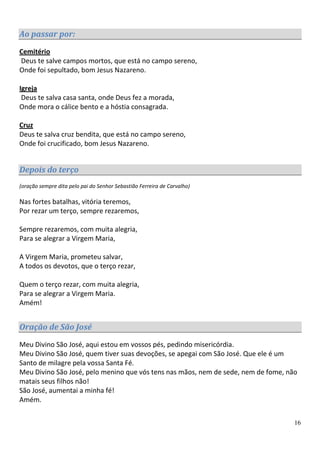 Ao passar por:
Cemitério
Deus te salve campos mortos, que está no campo sereno,
Onde foi sepultado, bom Jesus Nazareno.

Igreja
 Deus te salva casa santa, onde Deus fez a morada,
Onde mora o cálice bento e a hóstia consagrada.

Cruz
Deus te salva cruz bendita, que está no campo sereno,
Onde foi crucificado, bom Jesus Nazareno.


Depois do terço
(oração sempre dita pelo pai do Senhor Sebastião Ferreira de Carvalho)

Nas fortes batalhas, vitória teremos,
Por rezar um terço, sempre rezaremos,

Sempre rezaremos, com muita alegria,
Para se alegrar a Virgem Maria,

A Virgem Maria, prometeu salvar,
A todos os devotos, que o terço rezar,

Quem o terço rezar, com muita alegria,
Para se alegrar a Virgem Maria.
Amém!


Oração de São José
Meu Divino São José, aqui estou em vossos pés, pedindo misericórdia.
Meu Divino São José, quem tiver suas devoções, se apegai com São José. Que ele é um
Santo de milagre pela vossa Santa Fé.
Meu Divino São José, pelo menino que vós tens nas mãos, nem de sede, nem de fome, não
matais seus filhos não!
São José, aumentai a minha fé!
Amém.


                                                                                    16
 