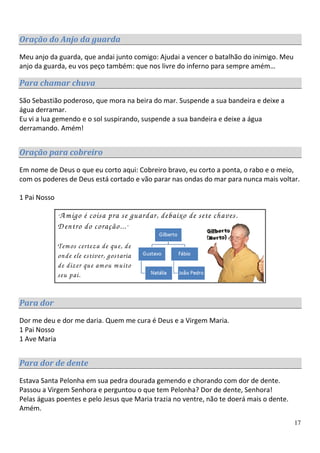 Oração do Anjo da guarda
Meu anjo da guarda, que andai junto comigo: Ajudai a vencer o batalhão do inimigo. Meu
anjo da guarda, eu vos peço também: que nos livre do inferno para sempre amém…

Para chamar chuva

São Sebastião poderoso, que mora na beira do mar. Suspende a sua bandeira e deixe a
água derramar.
Eu vi a lua gemendo e o sol suspirando, suspende a sua bandeira e deixe a água
derramando. Amém!


Oração para cobreiro

Em nome de Deus o que eu corto aqui: Cobreiro bravo, eu corto a ponta, o rabo e o meio,
com os poderes de Deus está cortado e vão parar nas ondas do mar para nunca mais voltar.

1 Pai Nosso

              A m igo é coisa pra se guardar, debaixo de sete chaves.
              “
              D entro do coração... ”

              Tem os certeza de que, de
              onde ele estiver, gostaria
              de dizer que am ou m uito
              seu pai.


Para dor

Dor me deu e dor me daria. Quem me cura é Deus e a Virgem Maria.
1 Pai Nosso
1 Ave Maria


Para dor de dente
Estava Santa Pelonha em sua pedra dourada gemendo e chorando com dor de dente.
Passou a Virgem Senhora e perguntou o que tem Pelonha? Dor de dente, Senhora!
Pelas águas poentes e pelo Jesus que Maria trazia no ventre, não te doerá mais o dente.
Amém.
                                                                                          17
 