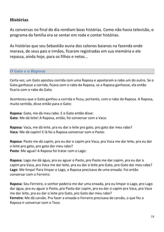 Histórias

As conversas no final do dia rendiam boas histórias. Como não havia televisão, o
programa da família era se sentar em roda e contar histórias.

As histórias que seu Sebastião ouvia dos colonos baianos na fazenda onde
morava, de seus pais e irmãos, ficaram registradas em sua memória e ele
repassa, ainda hoje, para os filhos e netos...


O Gato e a Raposa

Certa vez, um Gato apostou corrida com uma Raposa e apostaram o rabo um do outro. Se o
Gato ganhasse a corrida, ficava com o rabo da Raposa, se a Raposa ganhasse, ela então
ficaria com o rabo do Gato.

Aconteceu que o Gato ganhou a corrida e ficou, portanto, com o rabo da Raposa. A Raposa,
muito sentida, disse então para o Gato:

Raposa: Gato, me dá meu rabo. E o Gato então disse:
Gato: Me dá leite! A Raposa, então, foi conversar com a Vaca:

Raposa: Vaca, me dá leite, pra eu dar o leite pro gato, pro gato dar meu rabo?
Vaca: Me dá capim! E lá foi a Raposa conversar com o Pasto:

Raposa: Pasto me dá capim, pra eu dar o capim pra Vaca, pra Vaca me dar leite, pra eu dar
o leite pro gato, pro gato dar meu rabo?
Pasto: Me aguai! A Raposa foi tratar com o Lago:

Raposa: Lago me dá água, pra eu aguar o Pasto, pro Pasto me dar capim, pra eu dar o
capim pra Vaca, pra Vaca me dar leite, pra eu dar o leite pro Gato, pro Gato dar meu rabo?
Lago: Me limpa! Para limpar o Lago, a Raposa precisava de uma enxada. Foi então
conversar com o Ferreiro:

Raposa: Seu Ferreiro, o senhor poderia me dar uma enxada, pra eu limpar o Lago, pro Lago
dar água, pra eu aguar o Pasto, pro Pasto dar capim, pra eu dar o capim pra Vaca, pra Vaca
me dar leite, pra eu dar o leite pro Gato, pro Gato dar meu rabo?
Ferreiro: Me dá carvão. Pra fazer a enxada o Ferreiro precisava de carvão, o que fez a
Raposa ir conversar com o Toco.


                                                                                         18
 