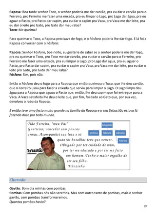 Raposa: Boa tarde senhor Toco, o senhor poderia me dar carvão, pra eu dar o carvão para o
Ferreiro, pro Ferreiro me fazer uma enxada, pra eu limpar o Lago, pro Lago dar água, pra eu
aguar o Pasto, pro Pasto dar capim, pra eu dar o capim pra Vaca, pra Vaca me dar leite, pra
eu dar o leite pro Gato, pro Gato dar meu rabo?
Toco: Me queima!

Para queimar o Toco, a Raposa precisava de fogo, e o Fósforo poderia lhe dar fogo. E lá foi a
Raposa conversar com o Fósforo:

Raposa: Senhor Fósforo, boa noite, eu gostaria de saber se o senhor poderia me dar fogo,
pra eu queimar o Toco, pro Toco me dar carvão, pra eu dar o carvão para o Ferreiro, pro
Ferreiro me fazer uma enxada, pra eu limpar o Lago, pro Lago dar água, pra eu aguar o
Pasto, pro Pasto dar capim, pra eu dar o capim pra Vaca, pra Vaca me dar leite, pra eu dar o
leite pro Gato, pro Gato dar meu rabo?
Fósforo: Sim, pois não.

Então o Fósforo deu o fogo para a Raposa que então queimou o Toco, que lhe deu carvão,
que o Ferreiro usou para fazer a enxada que serviu para limpar o Lago. O Lago limpo deu
água para a Raposa que aguou o Pasto que, então, lhe deu capim que foi entregue para a
Vaca. A Vaca satisfeita lhe deu o leite que, por fim, foi dado ao Gato que, por sua vez,
devolveu o rabo da Raposa.

E então teve uma festa muito grande na família da Raposa e o seu Sebastião estava lá
fazendo doce pra todo mundo.

            Tião Ferreira, “m eu Pai”
            G uerreiro; vencedor com poucas
            arm as. A com panhei sua luta e vi
                               quantas batalhas teve que vencer.
                                 O brigado por ter cuidado de m im ,
                                   por ter m e educado e por ter m e feito
                                     um hom em . Tenho o m aior orgulho de
                                      ser seu filho.
                                       Tiãozinho

Charada
Gavião: Bom dia minhas cem pombas.
Pombas: Cem pombas nós não seremos. Mas com outro tanto de pombas, mais o senhor
gavião, cem pombas transformaremos.
Quantas pombas havia?
                                                                                           19
 
