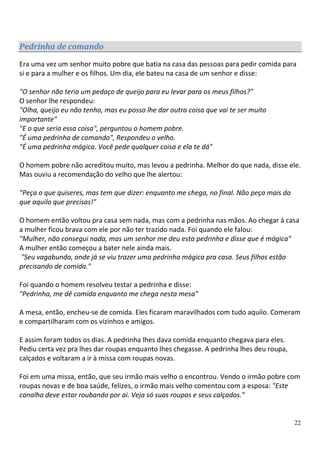 Pedrinha de comando
Era uma vez um senhor muito pobre que batia na casa das pessoas para pedir comida para
si e para a mulher e os filhos. Um dia, ele bateu na casa de um senhor e disse:

"O senhor não teria um pedaço de queijo para eu levar para os meus filhos?"
O senhor lhe respondeu:
"Olha, queijo eu não tenho, mas eu posso lhe dar outra coisa que vai te ser muito
importante"
"E o que seria essa coisa", perguntou o homem pobre.
"É uma pedrinha de comando", Respondeu o velho.
"É uma pedrinha mágica. Você pede qualquer coisa e ela te dá"

O homem pobre não acreditou muito, mas levou a pedrinha. Melhor do que nada, disse ele.
Mas ouviu a recomendação do velho que lhe alertou:

"Peça o que quiseres, mas tem que dizer: enquanto me chega, no final. Não peça mais do
que aquilo que precisas!"

O homem então voltou pra casa sem nada, mas com a pedrinha nas mãos. Ao chegar à casa
a mulher ficou brava com ele por não ter trazido nada. Foi quando ele falou:
"Mulher, não consegui nada, mas um senhor me deu esta pedrinha e disse que é mágica"
A mulher então começou a bater nele ainda mais.
 "Seu vagabundo, onde já se viu trazer uma pedrinha mágica pra casa. Seus filhos estão
precisando de comida."

Foi quando o homem resolveu testar a pedrinha e disse:
"Pedrinha, me dê comida enquanto me chega nesta mesa"

A mesa, então, encheu-se de comida. Eles ficaram maravilhados com tudo aquilo. Comeram
e compartilharam com os vizinhos e amigos.

E assim foram todos os dias. A pedrinha lhes dava comida enquanto chegava para eles.
Pediu certa vez pra lhes dar roupas enquanto lhes chegasse. A pedrinha lhes deu roupa,
calçados e voltaram a ir à missa com roupas novas.

Foi em uma missa, então, que seu irmão mais velho o encontrou. Vendo o irmão pobre com
roupas novas e de boa saúde, felizes, o irmão mais velho comentou com a esposa: "Este
canalha deve estar roubando por ai. Veja só suas roupas e seus calçados."


                                                                                         22
 