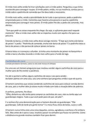O irmão mais velho então foi tirar satisfações com o irmão pobre. Perguntou o que tinha
acontecido para conseguir roupas. O irmão pobre, então, na sua inocência, contou para o
irmão sobre a pedrinha de comando que lhe dava todo o necessário.

O irmão mais velho, vendo a possibilidade de ter tudo o que quisesse, pediu a pedrinha
emprestada para o irmão. Comentou que haveria uma pescaria e queria a pedrinha
emprestada para conseguir mais peixes. O irmão pobre lhe deu a pedra de comando, mas
alertou:

"Tem que pedir as coisas enquanto lhe chega. Ou seja, o suficiente para você naquele
momento". Mas o irmão mais velho não se importou muito com aquilo e foi para sua
pescaria.

Estando no barco, o irmão mais velho disse consigo mesmo: "É hoje que encho este barco
de peixes" e pediu: "Pedrinha de comando, encha este barco de peixes" E a pedrinha lotou o
barco de peixes e não parava de colocar peixes no barco.

O barco lotou e o começou a afundar. Já tinha uma montanha de peixes no barquinho e
então o barco afundou levando o irmão mais velho para o fundo do lago.


Cachinhos de coco
(contada pelo Baiano Germano, colono no sítio onde morava em Olímpia)

Era uma vez um homem preguiçoso que resolveu vender alguns cachinhos de coco para a
mulher para de lhe encher a paciência.

Foi até o quintal e colheu alguns cachinhos de coco e saiu para vender.
Ao bater palmas em uma casa, saiu uma senhora que perguntou então o que ele queria.

O homem comentou que estava vendendo cachinhos de coco para colocar comida dentro
de casa, pois a mulher dele já estava muito irritada com toda a situação deles de pobreza.

A senhora, portanto, lhe disse:
"Olha, dinheiro eu não tenho para comprar os cachinhos de coco, mas eu tenho aqui um
guardanapo mágico. Tudo o que você pedir para ele por, ele põe!".

E a senhora fez uma demonstração para o homem dizendo ao guardanapo: "Põe
guardanapo. Café da tarde pra gente tomar" E a mesa ficou cheia de bolos, sucos e café.

O homem nunca tinha visto uma coisa daquelas, comeu, agradeceu a senhora e foi embora
feliz. Mas antes de ir para a casa, resolveu passar na comadre que ficava no caminho. Como
a distância era grande resolveu também ficar para dormir.

                                                                                             23
 