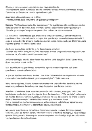 O homem comentou com a comadre o que havia acontecido:
"Olha comadre, passei numa casa de uma senhora e ela deu-me um guardanapo mágico.
Tudo o que você quiser de comida o guardanapo põe."

A comadre não acreditou nessa história:
"Você ta ficando louco compadre, um guardanapo mágico?"

Homem: "Então veja comadre. Põe guardanapo!" E o guardanapo pôs comida para os dois
e eles se fartaram de comer. Para recolher a comida bastava dizer para o guardanapo. -
"Recolhe guardanapo" e o guardanapo recolhia tudo o que sobrou na mesa.

Era fantástico. Tão fantástico que, enquanto o compadre dormia, a comadre roubou o
guardanapo dele colocando outro no lugar. Um guardanapo bem velhinho que tinha lá. E
como o compadre não prestava muita atenção nas coisas, nem percebeu a diferença no dia
seguinte quando foi embora para a casa.

Ao chegar a casa, todo contente, já foi dizendo para a mulher:
"Mulher, não vamos mais passar fome nesta casa. Ganhei um guardanapo mágico de uma
senhora e ele põe toda a comida que quisermos"

A mulher começou então a bater nele e não parava. E ele, aos gritos dizia: "Calma muié,
deixa eu mostrar pro cê então…"

Mas ao pedir para o guardanapo por comida, o guardanapo não punha, pois era o
guardanapo trocado pela comadre.

Ai que ele apanhou mesmo da mulher… que dizia: "Vai trabalhar seu vagabundo. Fica me
enrolando com estas histórias de guardanapo mágico." E batia mais nele.

Bem, no dia seguinte, lá vai o homem novamente com uns cachinhos de coco e passou
novamente pela casa da senhora que havia lhe dado o guardanapo mágico.

A senhora o recebeu e disse novamente que não tinha dinheiro, mas agora tinha uma
bandeja que punha tudo quanto é tipo de doce. Bastava dizer: - "Põe bandeja!" e ela punha
um mundo de doces. Comeram, então, novamente na casa da senhora. No final a senhora
disse: - "Recolhe bandeja!" e ela recolheu tudo o que sobrou dos doces.
Eles se despediram e o homem novamente voltou pra casa todo feliz por agora ter uma
bandeja mágica. Sua mulher ia adorar tudo aquilo, ele pensava.

Mas, como o caminho era comprido, o homem novamente resolveu dormir na casa da
comadre. Antes de dormir, porém, o homem contou, todo cheio de alegria, a nova bandeja
que ele tinha ganhado. Contou para a comadre que era uma bandeja mágica e tudo o que
você pedisse em doce ela colocava.
                                                                                          24
 