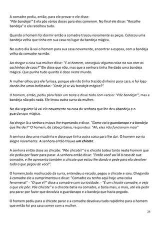A comadre pediu, então, para ele provar e ele disse:
"Põe bandeja!" E ela pôs vários doces para eles comerem. No final ele disse: "Recolhe
bandeja" e ela recolheu tudo.

Quando o homem foi dormir então a comadre trocou novamente as peças. Colocou uma
bandeja velha que tinha em sua casa no lugar da bandeja mágica.

No outro dia lá vai o homem para sua casa novamente, encontrar a esposa, com a bandeja
velha da comadre na mão.

Ao chegar a casa sua mulher disse: "E ai homem, conseguiu alguma coisa na rua com os
cachinhos de coco?" Ele disse que não, mas que a senhora tinha lhe dado uma bandeja
mágica. Que punha tudo quanto é doce neste mundo.

A mulher olhou pra ele furiosa, porque ele não tinha trazido dinheiro para casa, e foi logo
dando-lhe umas bofetadas: "Onde já se viu bandeja mágica?"

O homem, então, pediu para fazer um teste e disse todo com receio: "Põe bandeja!", mas a
bandeja não pôs nada. Ele levou outra surra da mulher.

No dia seguinte lá vai ele novamente na casa da senhora que lhe deu abandeja e o
guardanapo mágico.

Ao chegar lá a senhora estava lhe esperando e disse. "Como vai o guardanapo e a bandeja
que lhe dei?" O homem, de cabeça baixa, respondeu: "Ah, eles não funcionam mais"

A senhora deu uma risadinha e disse que tinha outra coisa para lhe dar. O homem sorriu
alegre novamente. A senhora então trouxe um chicote.

A senhora então disse ao chicote: "Põe chicote!" e o chicote bateu tanto neste homem que
ele pedia por favor para parar. A senhora então disse: "Então você vai lá à casa de sua
comadre, e lhe apresenta também o chicote que estou lhe dando e pede para ela devolver
tudo o que pegou de você”.

O homem,todo machucado da surra, entendeu o recado, pegou o chicote e saiu. Chegando
à comadre ele a cumprimentou e disse: "Comadre eu tenho aqui hoje uma coisa
fenomenal" - "O que é?" disse a comadre com curiosidade. - "É um chicote comadre, e veja
o que ele põe: Põe Chicote" e o chicote batia na comadre, e batia mais, e mais, até ela pedir
pra parar por favor que devolvia o guardanapo e a bandeja que havia pegado.

O homem pediu para o chicote parar e a comadre devolveu tudo rapidinho para o homem
que então foi pra casa comer com a mulher.
                                                                                              25
 