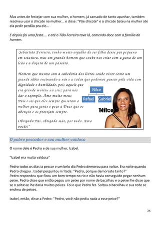 Mas antes de festejar com sua mulher, o homem, já cansado de tanto apanhar, também
resolveu usar o chicote na mulher... e disse: “Põe chicote” e o chicote bateu na mulher até
ela pedir perdão pra ele...

E depois foi uma festa.... e até o Tião Ferreira tava lá, comendo doce com a família do
homem.


     “Sebastião Ferreira, tenho m uito orgulho de ser filha desse pai pequeno
     em estatura, m as um grande hom em que soube nos criar com a gana de um
     leão e a doçura de um pássaro.

     H om em que m esm o sem a sabedoria dos livros soube viver com o um
     grande sábio ensinando a nós e a todos que podem os passar pela vida com
     dignidade e hum ildade, pois aquele que
     era grande m orreu na cruz para nos
     dar o exem plo. A m o m uito m eus
     Pais e sei que eles sem pre quiseram o
     m elhor para gente e peço a D eus que os
     abençoe e os protejam sem pre.
     O brigada Pai, obrigada m ãe, por tudo. A m o
     vocês!”

O pobre pescador e sua mulher vaidosa

O nome dele é Pedro e de sua mulher, Izabel.

"Izabel era muito vaidosa"

Pedro todos os dias ia pescar e um belo dia Pedro demorou para voltar. Era noite quando
Pedro chegou . Izabel perguntou irritada: "Pedro, porque demoraste tanto?"
Pedro respondeu que ficou um bom tempo no rio e não havia conseguido pegar nenhum
peixe. Pedro disse que então pegou um peixe por nome de bacalhau e o peixe lhe disse que
se o soltasse lhe daria muitos peixes. Foi o que Pedro fez. Soltou o bacalhau e sua rede se
encheu de peixes.

Izabel, então, disse a Pedro: "Pedro, você não pediu nada a esse peixe?"


                                                                                          26
 