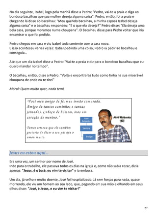 No dia seguinte, Izabel, logo pela manhã disse a Pedro: "Pedro, vai-te a praia e diga ao
bondoso bacalhau que sua mulher deseja alguma coisa". Pedro, então, foi a praia e
chegando lá disse ao bacalhau: "Meu querido bacalhau, a minha esposa Izabel deseja
alguma coisa" e o bacalhau respondeu: "E o que ela deseja?” Pedro disse: "Ela deseja uma
bela casa, porque moramos numa choupana". O Bacalhau disse para Pedro voltar que iria
encontrar o que foi pedido.

Pedro chegou em casa e viu Izabel toda contente com a casa nova.
E isso aconteceu várias vezes: Izabel pedindo uma coisa, Pedro ia pedir ao bacalhau e
conseguia…

Até que um dia Izabel disse a Pedro: "Vai-te a praia e diz para o bondoso bacalhau que eu
quero mandar no tempo".

O bacalhau, então, disse a Pedro: "Volta e encontrarás tudo como tinha na sua miserável
choupana de onde eu te tirei"

Moral: Quem muito quer, nada tem!


           “ V ocêm eu am igo de fé, m eu irm ão cam arada.
           A m igo de tantos cam inhos e tantas
           jornadas. Cabeça de hom em , m as um
           coração de m enino.”

           Tem os certeza que ele tam bém
           gostaria de dizer a seu pai que o
           am ou m uito.


Jesus eu estou aqui…
Era uma vez, um senhor por nome de José.
Indo para o trabalho, ele passava todos os dias na igreja e, como não sabia rezar, dizia
apenas: "Jesus, é o José, eu vim te visitar" e ia embora.

Um dia, já velho e muito doente, José foi hospitalizado. Já sem forças para nada, quase
morrendo, ele viu um homem ao seu lado, que, pegando em sua mão e olhando em seus
olhos disse: "José, é Jesus, e eu vim te visitar!"




                                                                                            27
 